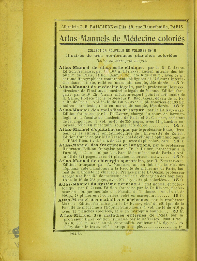 gl' ==^D Librairie J.-B. BAILLIÈRE et Fils, 19, rue Hautefeuille, PARIS Atlas=Manuels de Médecine coloriés COLLECTION NOUVELLE DE VOLUMES IN-16 Illustrés de très nombreuses planches coloriées Reliés en maroquin souple. Atlas-Manuel de diagnostic clinique, par le Dr C. Jakob. Édition française, par ) D^^ A. Létienne, ancien interne des hô- pitaux de Paris, et Ea. Cart. l vol. in-16 de 378 p., avec 68 pl. chromolitliographiées comprenant 182 figures et ()4 figures interca- lées dans le texte, relié en maroquin souple, tête dorée, 15 fr. Atlas-Manuel de médecine légale, par le professeur Hofmann, directeur de l'Institut de médecine légale de Vienne. Edition fran- çaise, par le Ch. ViBEar, médecin-expert près les Tribunaux de la Seine. Préface par le professeur P. Bhouaudel, doyen de la Fa- culté de Paris. 1 vol. in-16 de 170 p., avec 56 pl. coloriées et 193 fig. noires hors texte, relié en maroquin souple, tète dorée. 18 fr. Atlas-Manuel des maladies du larynx, par le Ghunwald. Edition française, par le D Gastex, chargé du cours de laryngo- logie à la Faculté de médecine de Paris et P. Collinet, assistant de laryngologie. 1 vol. ia-16 de 255 pages, avec 44 planches co- loriées, relié en maroquin souple, tête dorée 14 fr. Atlas-Manuel d'ophtalmoscopie, par le professeur Haab, direc- teur de la clinique ophtalmologique de l'Université de Zurich. Edition française par le D'' Terson, chef de clinique ophtalmologique à l'Hôtel-Dieu. 1 vol. in-16 de 324 p., avec 64 pl. color., cart. 14 fr. Atlas-Manuel des fractures et luxations, par le professeur liELFERicH. Edition française par le D P. Delbet, prosecteur à la Faculté, chef de clinique à la Faculté de médecine de Paris. 1 vol. in-16 de 324 pages, avec 64 planches coloriées, cart 16 fr. Atlas-Manuel de chirurgie opératoire, par 0. Zuckerkandl. Edition française par A. Moucuet, ancien interne, lauréat des hôpitaux, aide d'anatomie à la Faculté de médecine de Paris, lau- réat de la Société de chirurgie. Préface par le Quenu, professeur agrégé à la Faculté de médecine de Paris, chirurgien des hôpitaux. 1 vol. in-16 de 268 pages, avec 271 fig. et 24 pl. coloriées.. 15 fr. Atlas-Manuel du système nerveux à l'état normal et patho- logique, par C. Jakob. Edition française par le D Ré.moxd, profes- seur de clinique mentale à la Faculté de Toulouse. 1 vol. in-lO de 298 p., 78 pl. noires et coloriées, relié en maroquin 15 fr. Atlas-Manuel des maladies vénériennes, par le rrofesseur Mracek. Edition française par le D'' E.\ii;aY, chef de clini iue de la Faculté de médecine a l'hôpital Saint-Louis. 1 vol. in-16 de 416 p. avec 71 planches coloriées, relié en maroquin souple 20 fr. Atlas-Manuel des maladies externes de l'œil, par le professeur Haab, édition française par le Dr Teuson. 1900. 1 vol. ia-16, 300 p. avec 4t) pl. chrouiolith. contenant 76 fig. col. et 6 fig. dans le texte, relié maroquin souple., 14 fr.