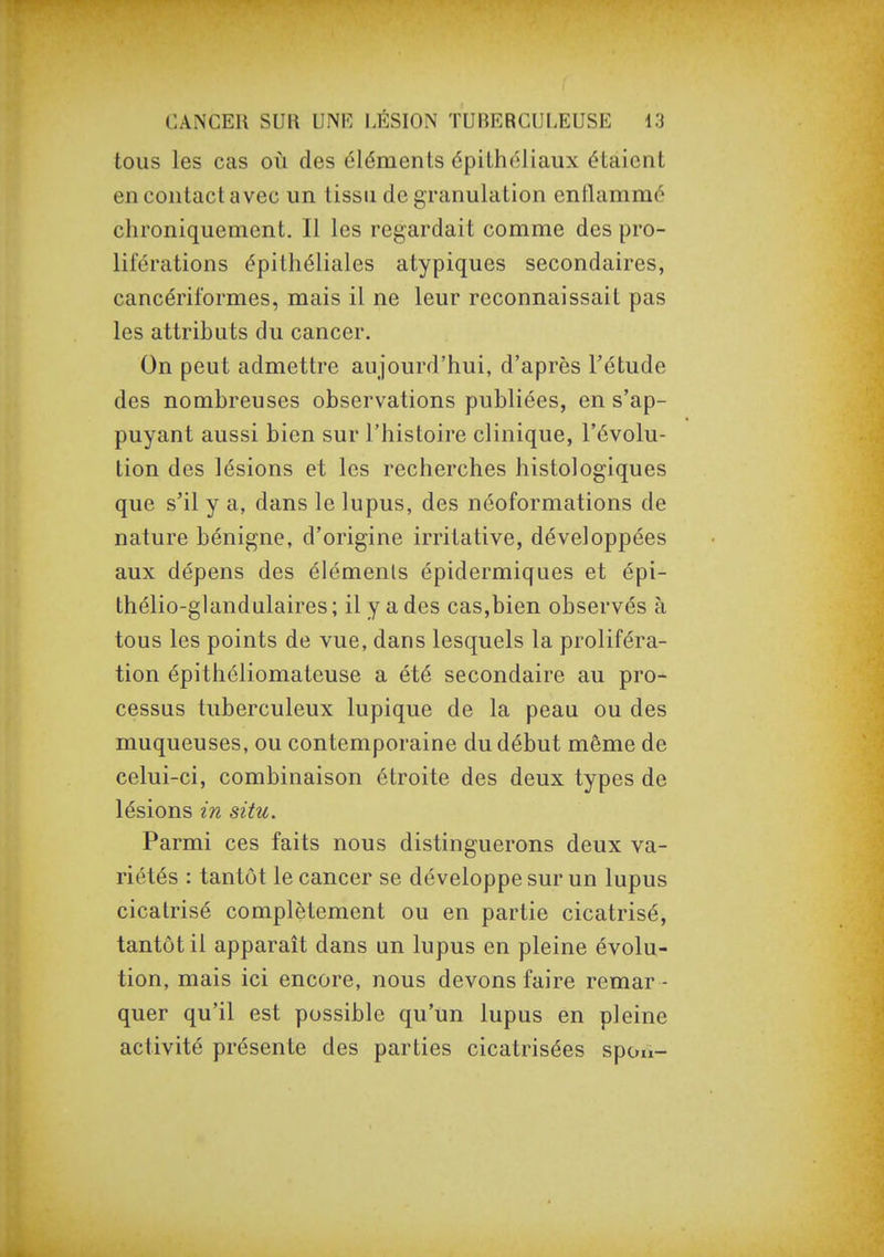 tous les cas où des éléments épithéliaux étaient en contact avec un tissu de granulation enflammé chroniquement. Il les regardait comme des pro- liférations épitliéliales atypiques secondaires, cancériformes, mais il ne leur reconnaissait pas les attributs du cancer. On peut admettre aujourd'hui, d'après l'étude des nombreuses observations publiées, en s'ap- puyant aussi bien sur l'histoire clinique, l'évolu- tion des lésions et les recherches histologiques que s'il y a, dans le lupus, des néoformations de nature bénigne, d'origine irritative, développées aux dépens des éléments épidermiques et épi- thélio-glandulaires; il y a des cas,bien observés à tous les points de vue, dans lesquels la proliféra- tion épithéliomateuse a été secondaire au pro- cessus tuberculeux lupique de la peau ou des muqueuses, ou contemporaine du début même de celui-ci, combinaison étroite des deux types de lésions in situ. Parmi ces faits nous distinguerons deux va- riétés : tantôt le cancer se développe sur un lupus cicatrisé complètement ou en partie cicatrisé, tantôt il apparaît dans un lupus en pleine évolu- tion, mais ici encore, nous devons faire remar - quer qu'il est possible qu'un lupus en pleine activité présente des parties cicatrisées spoii-