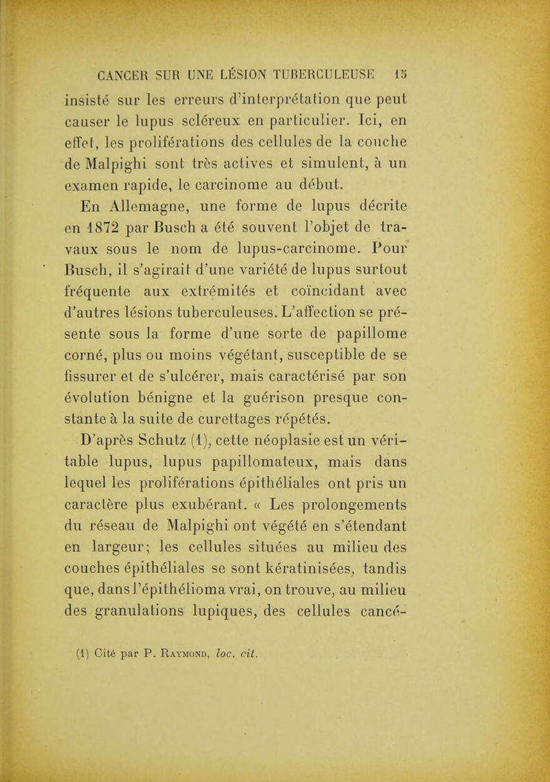 insisté sur les erreurs d'interprétation que peut causer le lupus scléreux en particulier. Ici, en effet, les proliférations des cellules de la couche de Malpighi sont très actives et simulent, à un examen rapide, le carcinome au début. En Allemagne, une forme de lupus décrite en 1872 par Busch a été souvent l'objet de tra- vaux sous le nom de lupus-carcinome. Pour Busch, il s'agirait d'une variété de lupus surtout fréquente aux extrémités et coïncidant avec d'autres lésions tuberculeuses. L'affection se pré- sente sous la forme d'une sorte de papillome corné, plus ou moins végétant, susceptible de se fissurer et de s'ulcérer, mais caractérisé par son évolution bénigne et la guérison presque con- stante à la suite de curettages répétés. D'après Schutz (1), cette néoplasie est un véri- table lupus, lupus papillomateux, mais dans lequel les proliférations épithéliales ont pris un caractère plus exubérant. « Les prolongements du réseau de Malpighi ont végété en s'étendant en largeur; les cellules situées au milieu des couches épithéliales se sont kératinisées, tandis que, dans l'épithélioma vrai, on trouve, au milieu des granulations lupiques, des cellules cancé- (1) Cité par P. Raymond, loc. cit.