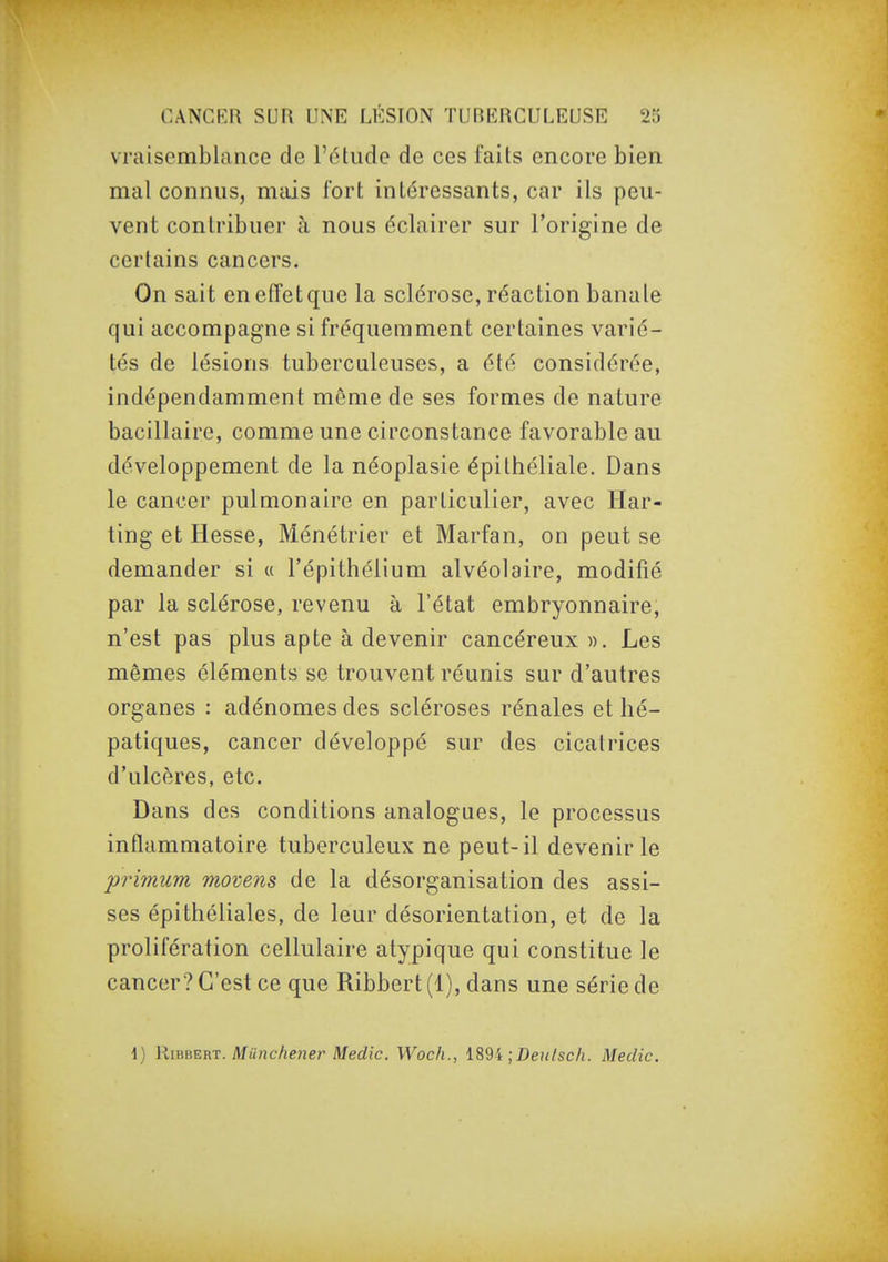 vraisemblance de l'étude de ces faits encore bien mal connus, mais fort intéressants, car ils peu- vent contribuer à nous éclairer sur l'origine de certains cancers. On sait en effet que la sclérose, réaction banale qui accompagne si fréquemment certaines varié- tés de lésions tuberculeuses, a été considérée, indépendamment môme de ses formes de nature bacillaire, comme une circonstance favorable au développement de la néoplasie épithéliale. Dans le cancer pulmonaire en particulier, avec Ilar- ting et Hesse, Ménétrier et Marfan, on peut se demander si « l'épithélium alvéolaire, modifié par la sclérose, revenu à l'état embryonnaire, n'est pas plus apte à devenir cancéreux». Les mêmes éléments se trouvent réunis sur d'autres organes : adénomes des scléroses rénales et hé- patiques, cancer développé sur des cicatrices d'ulcères, etc. Dans des conditions analogues, le processus inflammatoire tuberculeux ne peut-il devenir le primum movens de la désorganisation des assi- ses épithéliales, de leur désorientation, et de la prolifération cellulaire atypique qui constitue le cancer? C'est ce que Ribbert (4), dans une série de i) RimEm. Miinchener Medic. Wocli., ;Deutsch. Medic.