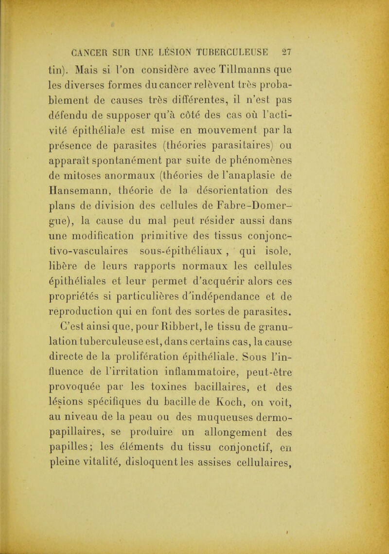 tin). Mais si l'on considère avec Tillmanns que les diverses formes du cancer relèvent très proba- blement de causes très différentes, il n'est pas défendu de supposer qu'à côté des cas où l'acti- vité épithéliale est mise en mouvement par la présence de parasites (théories parasitaires) ou apparaît spontanément par suite de phénomènes de mitoses anormaux (théories de l'anaplasie de Hansemann, théorie de la désorientation des plans de division des cellules de Fabre-Domer- gue), la cause du mal peut résider aussi dans une modification primitive des tissus conjonc- tivo-vasculaires sous-épithéliaux , qui isole, libère de leurs rapports normaux les cellules épithéliales et leur permet d'acquérir alors ces propriétés si particulières d'indépendance et de reproduction qui en font des sortes de parasites. C'est ainsi que, pour Ribbert, le tissu de granu- lation tuberculeuse est, dans certains cas, la cause directe de la prolifération épithéliale. Sous l'in- fluence de l'irritation inflammatoire, peut-être provoquée par les toxines bacillaires, et des lésions spécifiques du bacille de Koch, on voit, au niveau de la peau ou des muqueuses dermo- papillaires, se produire un allongement des papilles; les éléments du tissu conjonctif, en pleine vitalité, disloquent les assises cellulaires,