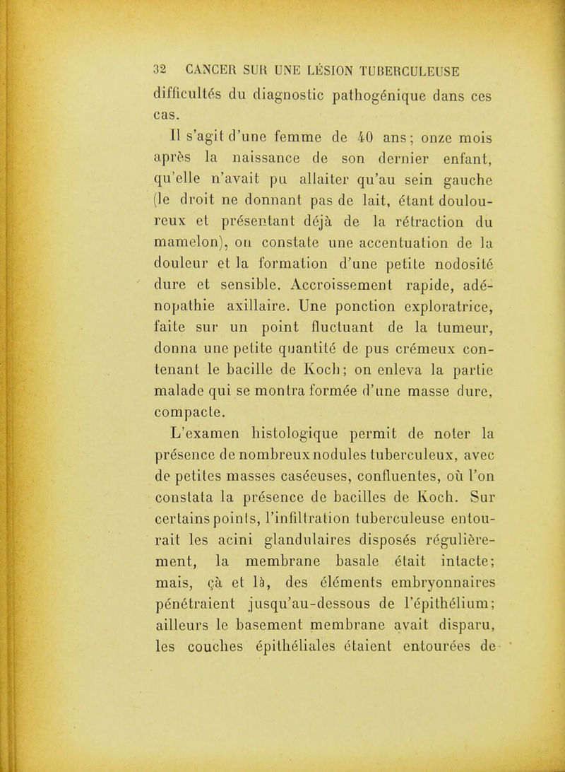 difficultés du diagnostic pathogénique dans ces cas. Il s'agit d'une femme de 40 ans; onze mois après la naissance de son dernier enfant, qu'elle n'avait pu allaiter qu'au sein gauche (le droit ne donnant pas de lait, étant doulou- reux et présentant déjà de la rétraction du mamelon), on constate une accentuation de la douleur et la formation d'une petite nodosité dure et sensible. Accroissement rapide, adé- nopathie axillaîre. Une ponction exploratrice, faite sur un point fluctuant de la tumeur, donna une petite quantité de pus crémeux con- tenant le bacille de Kocli ; on enleva la partie malade qui se montra formée d'une masse dure, compacte. L'examen histologique permit de noter la présence de nombreux nodules tuberculeux, avec de petites masses caséeuses, confluentes, où l'on constata la présence de bacilles de Koch. Sur certains points, l'infiltration tuberculeuse entou- rait les acini glandulaires disposés régulière- ment, la membrane basale était intacte; mais, çà et là, des éléments embryonnaires pénétraient jusqu'au-dessous de l'épithélium; ailleurs le basement membrane avait disparu, les couches épithéliales étaient entourées de