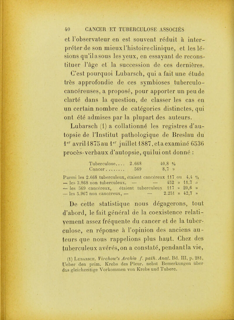 et l'observateur en est souvent réduit à inter- préter de son mieuxl'histoireclinique, et les lé- sions qu'il asous les yeux, en essayant de recons- tituer l'âge et la succession de ces dernières. C'est pourquoi Lubarsch, qui a fait une étude très approfondie de ces symbioses tuberculo- cancéreuses, a proposé, pour apporter un peu de clarté dans la question, de classer les cas en un certain nombre de catégories distinctes, qui ont été admises par la plupart des auteurs. Lubarsch (1) a coUationné les registres d'au- topsie de l'Institut pathologique de Breslau du l'- avril!875au l'''- juillet 1887,etaexaminé 6536 procès-verbaux d'autopsie, quilui ont donné : Tuberculose 2.668 40,8 % Cancer 569 8,7 » Parmi les 2.668 tuberculeux, étaient cancéreux 117 ou 4,4 % — les 3.868 non tuberculeux, — — 432 » H,7 o — les !j69 cancéreux, étaient tuberculeux H7 » 20,6 » — les 5.967 non cancéreux, — — 2.251 » 42,7 » De cette statistique nous dégagerons, tout d'abord, le fait général de la coexistence relati- vement assez fréquente du cancer et de la tuber- culose, en réponse à l'opinion des anciens au- teurs que nous rappelions plus baut. Chez des tuberculeux avérés, on a constaté, pendantla vie, (1) LunAnscn. Virchow's Archiv f. palh. Anal. Bd. III, p. 281, Ueber den prim. Krebs des Pleur, nebst Bemerkunfren ùber das gleicbzeitige Vorkommen von Krebs und Tuberc.