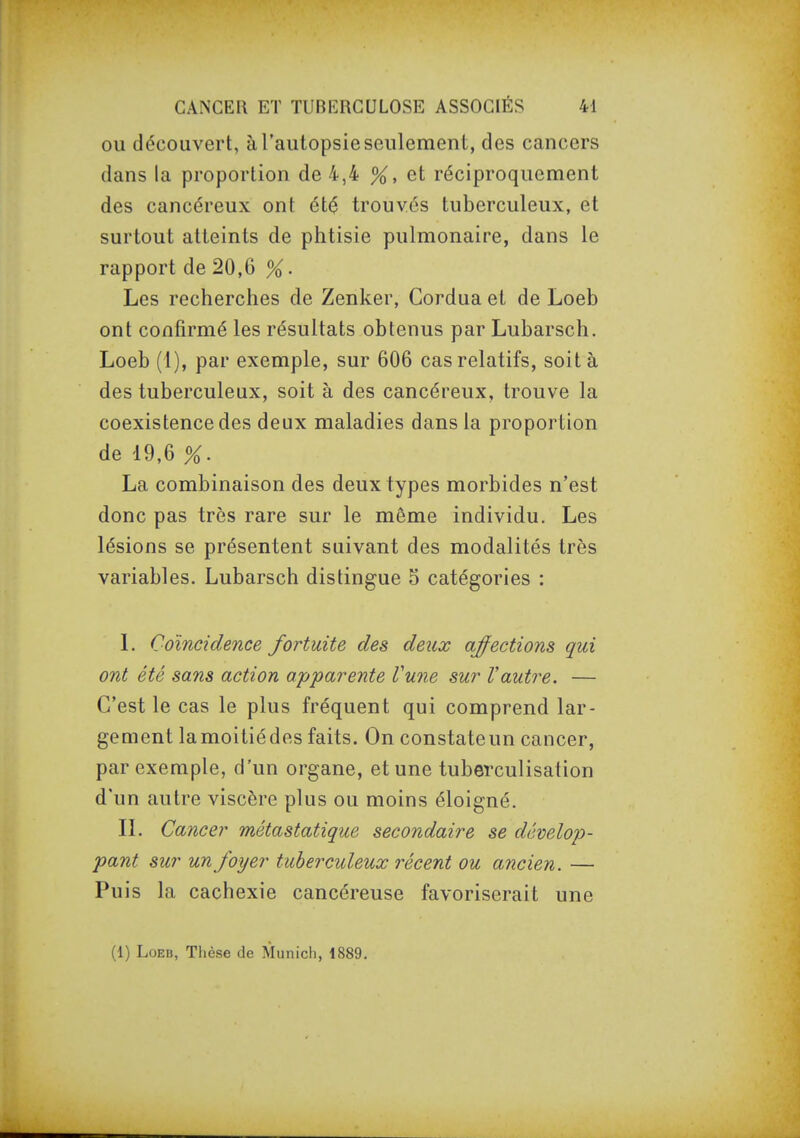OU découvert, à l'autopsie seulement, des cancers dans la proportion de 4,4 %, et réciproquement des cancéreux ont été trouvés tuberculeux, et surtout atteints de phtisie pulmonaire, dans le rapport de 20,6 %. Les recherches de Zenker, Cordua et de Loeb ont confirmé les résultats obtenus par Lubarsch. Loeb (1), par exemple, sur 606 cas relatifs, soit à des tuberculeux, soit à des cancéreux, trouve la coexistence des deux maladies dans la proportion de 19,6 %. La combinaison des deux types morbides n'est donc pas très rare sur le même individu. Les lésions se présentent suivant des modalités très variables. Lubarsch distingue 5 catégories : L Coïncidence fortuite des deux affections qui ont été sans action apparente Vune sur Vautre. — C'est le cas le plus fréquent qui comprend lar- gement lamoitiédes faits. On constateun cancer, par exemple, d'un organe, et une tuberculisation d'un autre viscère plus ou moins éloigné. IL Cancer métastatique secondaire se dévelop- pant sur un foyer tuberculeux récent ou ancien. — Puis la cachexie cancéreuse favoriserait une (1) Loeb, Thèse de Munich, 1889.