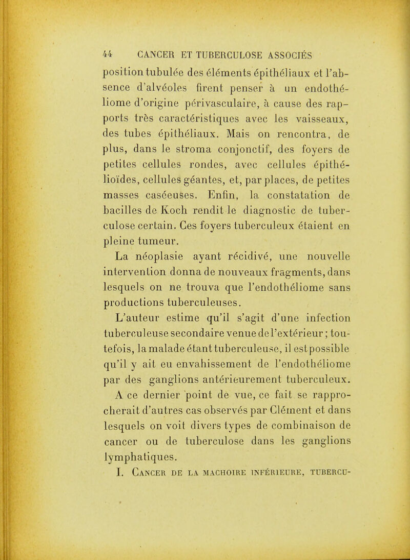 position tabulée des éléments épithéliaux et l'ab- sence d'alvéoles firent penser à un endothé- liome d'origine périvasculaire, à cause des rap- ports très caractéristiques avec les vaisseaux, des tubes épithéliaux. Mais on rencontra, de plus, dans le stroma conjonctif, des foyers de petites cellules rondes, avec cellules épithé- lioïdes, cellules géantes, et, par places, de petites masses casceuses. Enfin, la constatation de bacilles de Koch rendit le diagnostic de tuber- culose certain. Ces foyers tuberculeux étaient en pleine tumeur. La néoplasie ayant récidivé, une nouvelle intervention donna de nouveaux fragments, dans lesquels on ne trouva que l'endothéliome sans productions tuberculeuses. L'auteur estime qu'il s'agit d'une infection tuberculeuse secondaire venue de l'extérieur ; tou- tefois, la malade étant tuberculeuse, il est possible qu'il y ait eu envahissement de l'endothéliome par des ganglions antérieurement tuberculeux. A ce dernier point de vue, ce fait se rappro- cherait d'autres cas observés par Clément et dans lesquels on voit divers types de combinaison de cancer ou de tuberculose dans les ganglions lymphatiques. L Cancer de la mâchoire inférieure, tubercu-