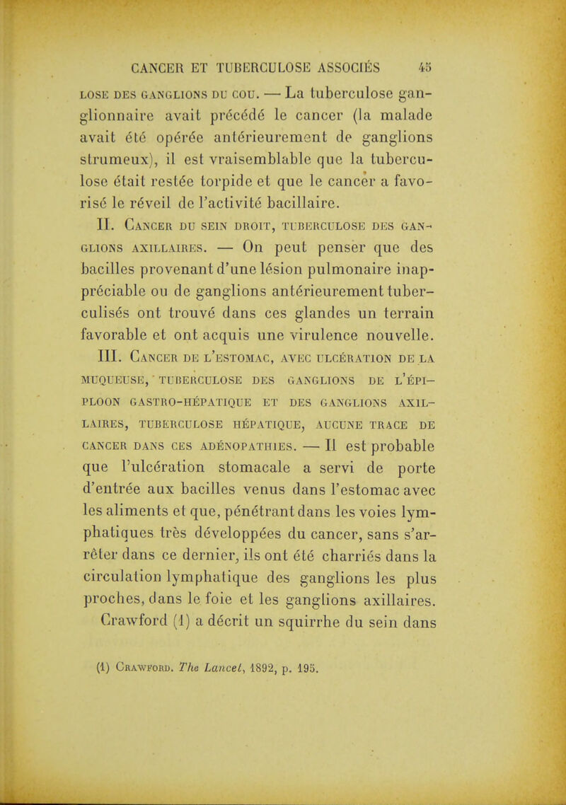 LOSE DES GANGLIONS DU COU. — La tuberculosG gan- glionnaire avait précédé le cancer (la malade avait été opérée antérieurement de ganglions strumeux), il est vraisemblable que la tubercu- lose était restée torpide et que le cancer a favo- risé le réveil de l'activité bacillaire. II. Cancer du sein droit, tuberculose des gan- glions AxiLLAiREs. — Ou peut peuscr que des bacilles provenant d'une lésion pulmonaire inap- préciable ou de ganglions antérieurement tuber- culisés ont trouvé dans ces glandes un terrain favorable et ont acquis une virulence nouvelle. III. Cancer de l'estomac, avec ulcération de la MUQUEUSE, ■ TUBERCULOSE DES GANGLIONS DE l'ÉPI- PLOON GASTRO-HÉPATIQUE ET DES GANGLIONS AXIL- LAIRES, TUBERCULOSE HÉPATIQUE, AUCUNE TRACE DE CANCER DANS CES ADÉNOPATHiEs. — Il est probable que l'ulcération stomacale a servi de porte d'entrée aux bacilles venus dans l'estomac avec les aliments et que, pénétrant dans les voies lym- phatiques très développées du cancer, sans s'ar- rêter dans ce dernier, ils ont été charriés dans la circulation lymphatique des ganglions les plus proches, dans le foie et les ganglions axillaires. Crawford (1) a décrit un squirrhe du sein dans (1) Crawford. The Lancei, 1892, p. 195.