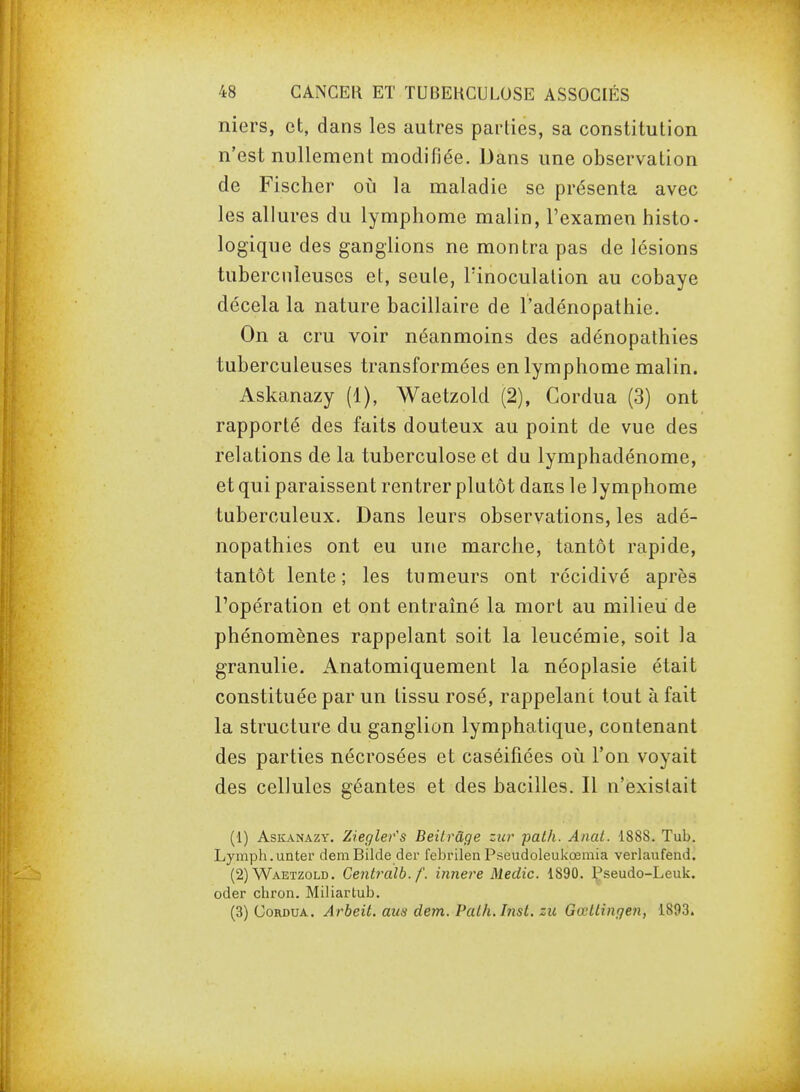 niers, et, dans les autres parties, sa constitution n'est nullement modifiée. Dans une observation de Fischer oia la maladie se présenta avec les allures du lymphome malin, l'examen histo- logique des ganglions ne montra pas de lésions tuberculeuses et, seule, l'inoculation au cobaye décela la nature bacillaire de l'adénopathie. On a cru voir néanmoins des adénopathies tuberculeuses transformées en lymphome malin. Askanazy (1), Waetzold (2), Cordua (3) ont rapporté des faits douteux au point de vue des relations de la tuberculose et du lymphadénome, et qui paraissent rentrer plutôt dans le lymphome tuberculeux. Dans leurs observations, les adé- nopathies ont eu une marche, tantôt rapide, tantôt lente; les tumeurs ont récidivé après l'opération et ont entraîné la mort au milieu de phénomènes rappelant soit la leucémie, soit la granulie. Anatomiquement la néoplasie était constituée par un tissu rosé, rappelant tout à fait la structure du ganglion lymphatique, contenant des parties nécrosées et caséifiées oii l'on voyait des cellules géantes et des bacilles. Il n'existait (1) Askanazy. Zîegler's Beitrâge zta^ path. Anat. 1888. Tub. Lymph.unter demBilde der febrilenPseudoleukœmia verlaufend. (2) Waetzold. Centralb. f. innere Medic. 1890. i^seudo-Leuk. oder chron. Miliartub. (3) Cordua. Arheit. aus dem. Path.Inst. zu Gœllingen, 1893.