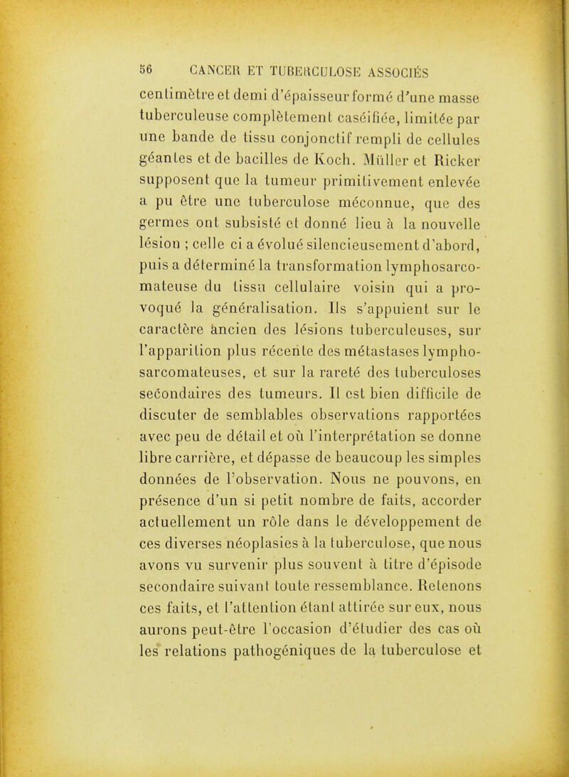 centimètre et demi d'épaisseur formé d'une masse tuberculeuse complètement caséifiée, limitée par une bande de tissu conjonctif rempli de cellules géantes et de bacilles de Koch. Mûller et Ricker supposent que la tumeur primitivement enlevée a pu être une tuberculose méconnue, que des germes ont subsisté et donné lieu à la nouvelle lésion ; celle ci a évolué silencieusement d'abord, puis a déterminé la transformation lymphosarco- mateuse du tissu cellulaire voisin qui a pro- voqué la généralisation. Ils s'appuient sur le caractère kncien des lésions tuberculeuses, sur l'apparition plus récente des métastases lympho- sarcomateuses, et sur la rareté des tuberculoses secondaires des tumeurs. Il est bien difficile de discuter de semblables observations rapportées avec peu de détail et où l'interprétation se donne libre carrière, et dépasse de beaucoup les simples données de l'observation. Nous ne pouvons, en présence d'un si petit nombre de faits, accorder actuellement un rôle dans le développement de ces diverses néoplasies à la tuberculose, que nous avons vu survenir plus souvent à titre d'épisode secondaire suivant toute ressemblance. Retenons ces faits, et l'attention étant attirée sur eux, nous aurons peut-être l'occasion d'étudier des cas où les relations patbogéniques de la tuberculose et