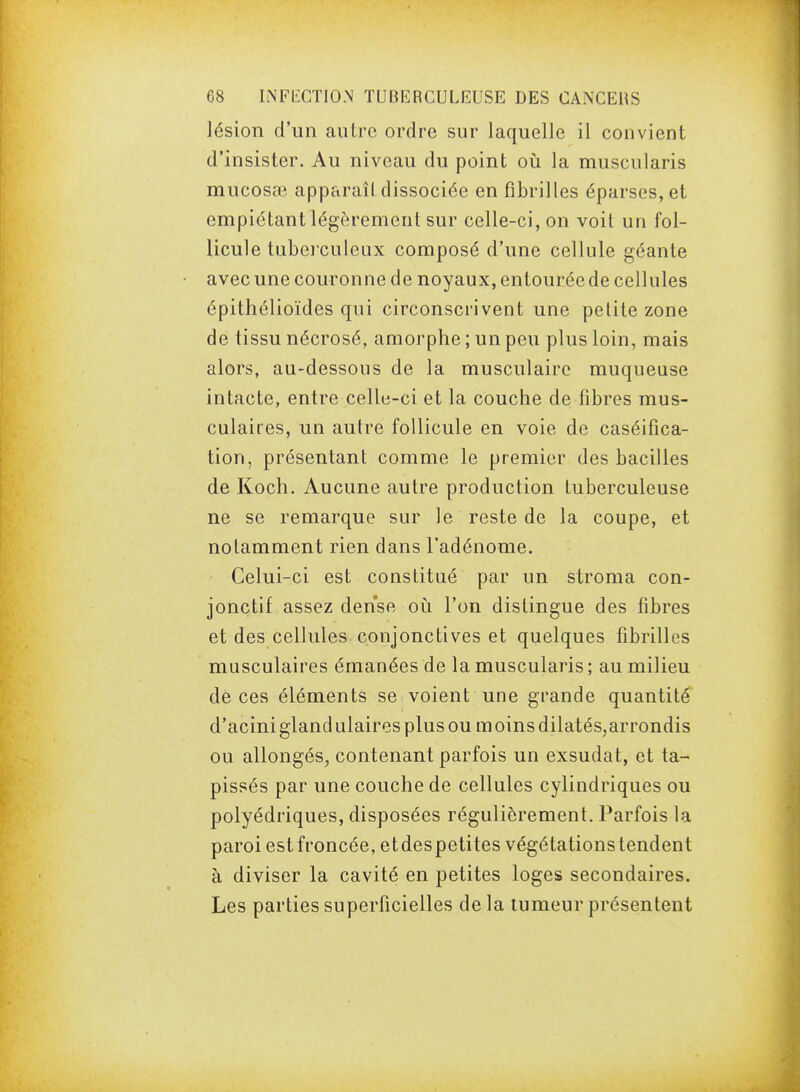 lésion d'un autre ordre sur laquelle il convient d'insister. Au niveau du point où la muscularis mucosœ apparaît dissociée en fibrilles éparses, et empiétant légèrement sur celle-ci, on voit un fol- licule tuberculeux composé d'une cellule géante avec une couronne de noyaux, entourée de cellules épithélioïdes qui circonscrivent une petite zone de tissu nécrosé, amorphe ; un peu plus loin, mais alors, au-dessous de la musculaire muqueuse intacte, entre celle-ci et la couche de fibres mus- culaires, un autre follicule en voie de caséifica- tion, présentant comme le premier des bacilles de Koch. Aucune autre production tuberculeuse ne se remarque sur le reste de la coupe, et notamment rien dans l'adénome. Celui-ci est constitué par un stroma con- jonctif assez dense oii l'on dislingue des fibres et des cellules conjonctives et quelques fibrilles musculaires émanées de la muscularis ; au milieu de ces éléments se voient une grande quantité d'acini gland ulaires plus ou m oins dilatés,arrondis ou allongés, contenant parfois un exsudât, et ta- pissés par une couche de cellules cylindriques ou polyédriques, disposées régulièrement. Parfois la paroi estfroncée, etdespetites végétations tendent à diviser la cavité en petites loges secondaires. Les parties superficielles de la tumeur présentent