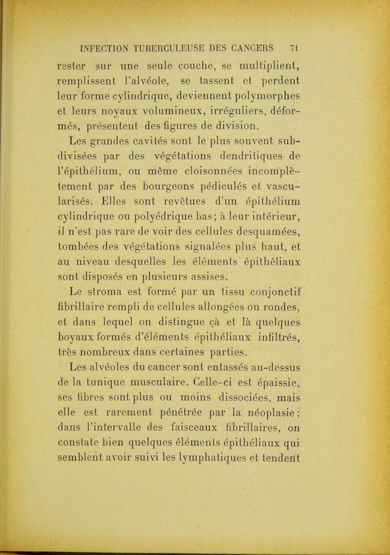 rester sur une seule couche, se multiplient, remplissent l'alvéole, se tassent et perdent leur forme cylindrique, deviennent polymorphes et leurs noyaux volumineux, irréguliers, défor- més, présentent des figures de division. Les grandes cavités sont le plus souvent sub- divisées par des végétations dendritiques de l'épithélium, ou môme cloisonnées incomplè- tement par des bourgeons pédiculés et vascu- larisés. Elles sont revêtues d'un épithélium cylindrique ou polyédrique bas; à leur intérieur, il n'est pas rare de voir des cellules desquamées, tombées des végétations signalées plus haut, et au niveau desquelles les éléments épithéliaux sont disposés en plusieurs assises. Le stroma est formé par un tissu conjonctif fibrillaire rempli de cellules allongées où rondes, et dans lequel on distingue çà et là quelques boyaux formés d'éléments épithéliaux infiltrés, très nombreux dans certaines parties. Les alvéoles du cancer sont entassés au-dessus de la tunique musculaire. Celle-ci est épaissie, ses fibres sont plus ou moins dissociées, mais elle est rarement pénétrée par la néoplasie ; dans l'intervalle des faisceaux librillaires, on constate bien quelques éléments épithéliaux qui semblent avoir suivi les lymphatiques et tendent