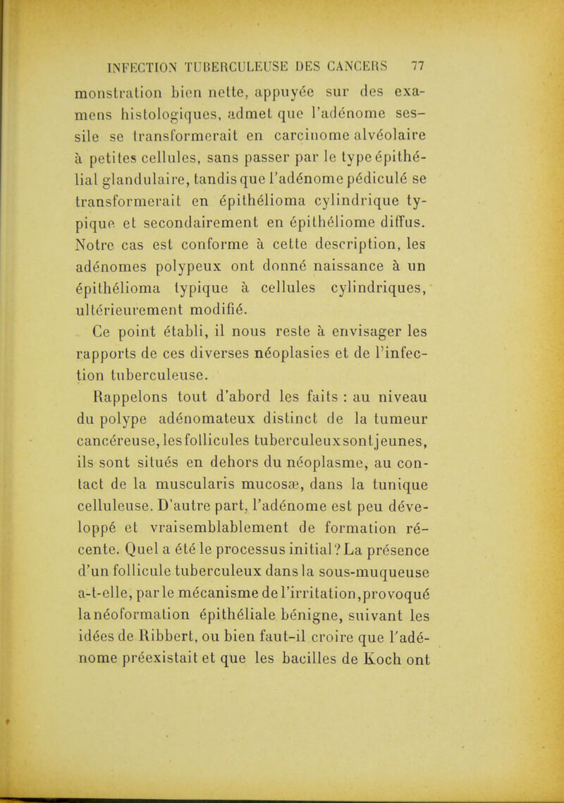 monstration bien nette, appuyée sur des exa- mens histologiques, admet que l'adénome ses- sile se transformerait en carcinome alvéolaire à petites cellules, sans passer par le typeépithé- lial glandulaire, tandis que l'adénome pédiculé se transformerait en épithélioma cylindrique ty- pique et secondairement en épithéliome diffus. Notre cas est conforme à cette description, les adénomes polypeux ont donné naissance à un épitfiélioma typique à cellules cylindriques, ultérieurement modifié. Ce point établi, il nous reste à envisager les rapports de ces diverses néoplasies et de l'infec- tion tuberculeuse. Rappelons tout d'abord les faits : au niveau du polype adénomateux distinct de la tumeur cancéreuse, les follicules tuberculeuxsontjeunes, ils sont situés en dehors du néoplasme, au con- tact de la muscularis mucosœ, dans la tunique celluleuse. D'autre part, l'adénome est peu déve- loppé et vraisemblablement de formation ré- cente. Quel a été le processus initial?La présence d'un follicule tuberculeux dans la sous-muqueuse a-t-elle, parle mécanisme de l'irritation,provoqué lanéoformalion épithéliale bénigne, suivant les idées de Ribbert, ou bien faut-il croire que Fadé- nome préexistait et que les bacilles de Koch ont