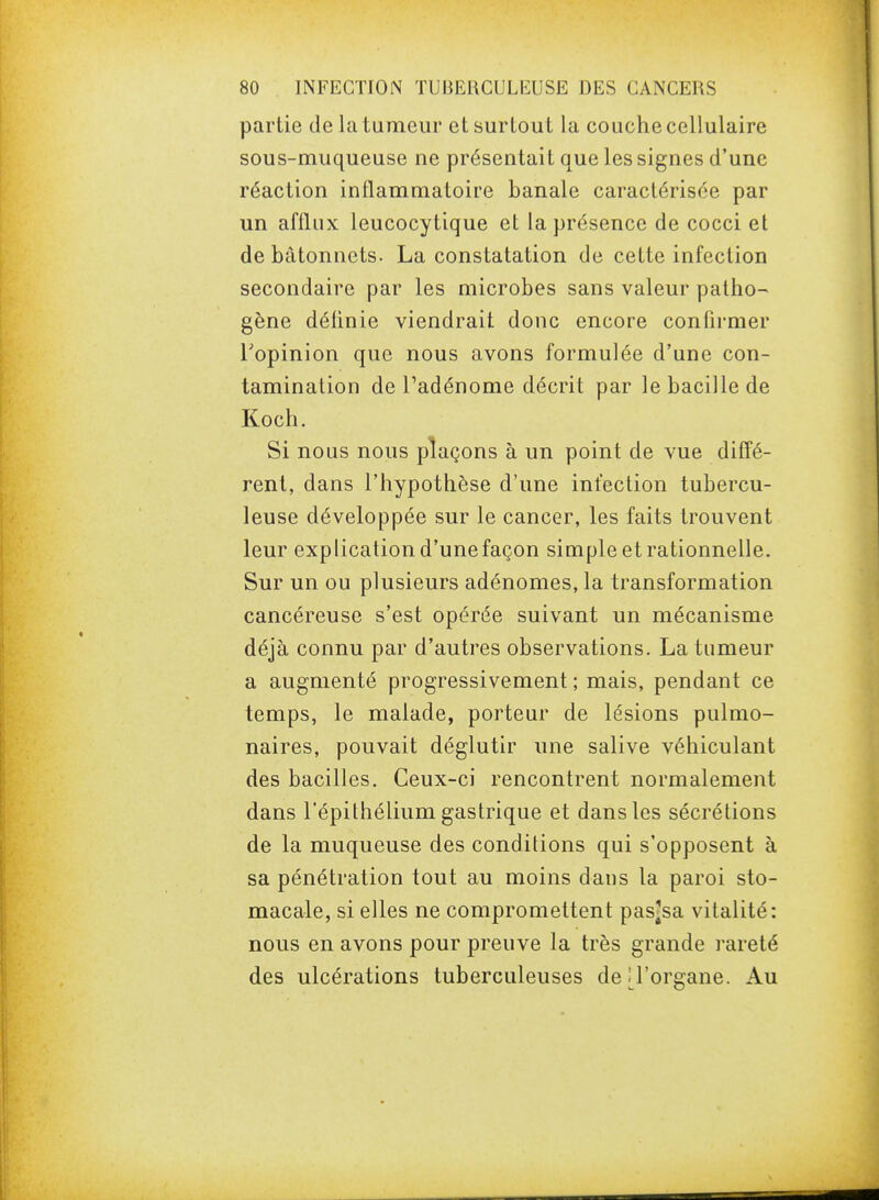 partie de la tumeur et surtout la couche cellulaire sous-muqueuse ne présentait que les signes d'une réaction inflammatoire banale caractérisée par un afflux leucocytique et la présence de cocci et de bâtonnets. La constatation de cette infection secondaire par les microbes sans valeur patho- gène définie viendrait donc encore conhrmer Topinion que nous avons formulée d'une con- tamination de Padénome décrit par le bacille de Koch. Si nous nous plaçons à un point de vue diffé- rent, dans l'hypothèse d'une infection tubercu- leuse développée sur le cancer, les faits trouvent leur explication d'unefaçon simple et rationnelle. Sur un ou plusieurs adénomes, la transformation cancéreuse s'est opérée suivant un mécanisme déjà connu par d'autres observations. La tumeur a augmenté progressivement ; mais, pendant ce temps, le malade, porteur de lésions pulmo- naires, pouvait déglutir une salive véhiculant des bacilles. Ceux-ci rencontrent normalement dans l'épithélium gastrique et dans les sécrétions de la muqueuse des conditions qui s'opposent à sa pénétration tout au moins dans la paroi sto- macale, si elles ne compromettent pas^sa vitalité: nous en avons pour preuve la très grande rareté des ulcérations tuberculeuses dej^l'organe. Au