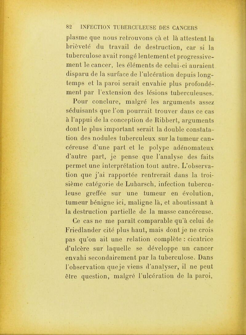 plasme que nous retrouvons çà et là attestent la brièveté du travail de destruction, car si la tuberculose avait rongé lentement et progressive- ment le cancer, les éléments de celui-ci auraient disparu de la surface de l'ulcération depuis long- temps et la paroi serait envahie plus profondé- ment par l'extension des lésions tuberculeuses. Pour conclure, malgré les arguments assez séduisants que l'on pourrait trouver dans ce cas à l'appui de la conception de Ribbert, arguments dont le plus important serait la double constata- tion des nodules tuberculeux sur la tumeur can- céreuse d'une part et le polype adénomateux d'autre part, je pense que l'analyse des faits permet une interprétation tout autre. L'observa- tion que j'ai rapportée rentrerait dans la troi- sième catégorie de Lubarsch, infection tubercu- leuse greffée sur une tumeur en évolution, tumeur bénigne ici, maligne là, et aboutissant à la destruction partielle de la masse cancéreuse. Ce cas ne me paraît comparable qu'à celui de Friedlander cité plus haut, mais dont je ne crois pas qu'on ait une relation complète : cicatrice d'ulcère sur laquelle se développe un cancer envahi secondairement par la tuberculose. Dans l'observation queje viens d'analyser, il ne peut être question, malgré l'ulcération de la paroi,
