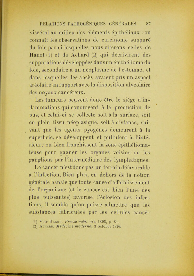 viscéral au milieu des éléments épilhéliaux : on connaît les observations de carcinome suppuré du foie parmi lesquelles nous citerons celles de Hanot 1^1) et de Achard (2) qui décrivirent des suppurations développées dansun épithéliomadu foie, secondaire à un néoplasme de l'estomac, et dans lesquelles les abcès avaient pris un aspect aréolaire en rapport avec la disposition alvéolaire des noyaux cancéreux. Les tumeurs peuvent donc être le siège d'in- flammations qui conduisent à la production de pus, et celui-ci se collecte soit à la surface, soit en plein tissu néoplasique, soit à distance, sui- vant que les agents pyogènes demeurent à la superficie, se développent et pullulent à l'inté- rieur, ou bien franchissent la zone épithélioma- teuse pour gagner les organes voisins ou les ganglions par l'intermédiaire des lymphatiques. Le cancer n'est donc pas un terrain défavorable à l'infection. Bien plus, en dehors de la notion générale banale que toute cause d'affaiblissement de l'organisme (et le cancer est bien l'une des plus puissantes) favorise l'éclosion des infec- tions, il semble qu'on puisse admettre que les substances fabriquées par les cellules cancé- (1) Voir Hanot. Presse médicale, 1895, p. 81. (2} AciiARD. Médecine moderne, 3 octobre 189*