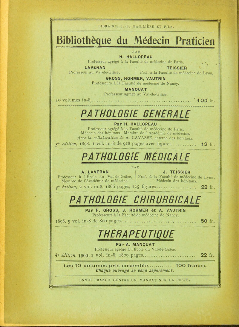 LIBRAIRIE J.-ll. BAILLIÈRE ET FILS. Bibliothèque du Médecin Praticien l'A R H. HALLOPEAU Professeur agrégé à la Faculté de médecine de Paris. . . LAVEHAN I TEISSIER Pra'-'esseui au Val-de-Grâce. | i-'rot. à la Faculté de médecine de Lyon, GRUSS, HOHMER, VAUTRIN Professeurs à la Faculté de médecine de Nancy. MANQUAT Professeur agrégé au Val-de-Grâce. lo volumes in-8. * 1 00 fr. Par H. HALLOPEAU Professeur agrégé à la Faculté de médecine de Paris, Médecin des hôpitaux, Membre de l'Académie de médecine. Avec la collaboration de A. GAVASSE, interne des hôpitaux. 5e édition^ 1898. i vol. in-8 de 918 pages avec figures , 12 fr. PAR A. LAVERAN Professeur à l'École du Val-de-Grâce, Membre de l'Académie de médecine. J. TEISSIER Prof, à la Faculté de médecine de Lyon. Médecin des hôpitaux. édition, 2 vol. in-8, 1866 pages, 125 figures 22 h. Par F. GROSS, J, ROHMER et A. VAUTRIN Professeurs à la Faculté de médecine de Nancy. 1898. 5 vol. in-8 de 800 pages.; 50 fr. THÉRAPEUTIQUE Par A. MANQUAT Professeur agrégé à l'École du Val-de-Gràce. 4« édition, igOO- 2 vol, in-8, 1800 pages 22 fr. Les 10 volumes pris ensemble lOO francs. Chaque oiwrage se vend séparément. ENVOI FRANCO CONTRE UN MANDAT SUR LA POSTE.