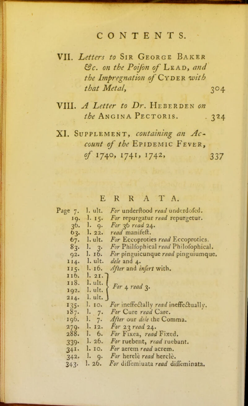 VII. Letters to Sir George Baker ^c. on the Poijbn of Lead, and the Impregnation of Cyder nvith that Metal, VIII. A Letter to Dr. Heberden on the Angina Pectoris. XI. Supplement, containing an Ac^ the Angina Pectoris. . 324 E R R A T A. Page n. 1. ult. For underftood read underdofcd. 19. 1. 15. For repurgatur r^<2i/ repurgetur. 36. 1. 9. For 36 read 24. 63. 1. 22. read manifeft. 67. 1. ult. For Eccoproties read Eccoprotics. 83. 1. 3. i^sr Philfophical Philofophical. 92. 1.16. i^jr pinguicunque r^i?^/pinguiumque. 114. 1. ult. dele and 4. 115. i. 16. and ;«/^r/with, lib. 1. 21.I 118. 1. ult. ( ^ J 192. l.ult. [ ^''^4'v^^3- 214. 1. ult. J 135. 1. 10. /fr ineffe£>ally r^^rtf ineffectually. 187. 1. 7. For Cure read Care. 196. 1. 7. y^^r our i^V/^ the Comma. 279. 1. 12. For 2T^read 2\. 288. 1. 6. For Fixea, read Fixed. 339. 1. 26. For ruebent, read ruebant. 341. 1. 10. /^?r aerem r^fl^f acrem. 342. 1. 9. For herele read hercle. 343. 1. 26. For diilemiuata read difleminata.