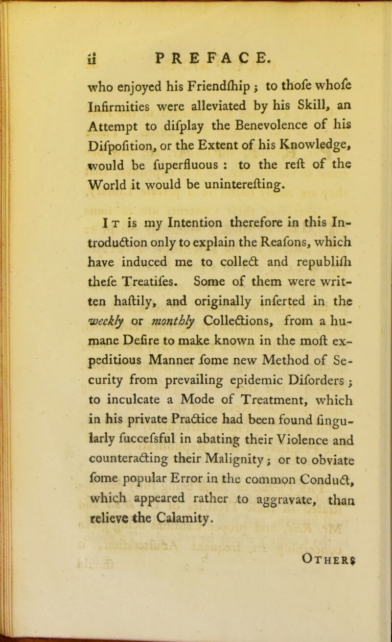 who enjoyed his Friendfhip; to thofe whofe Infirmities were alleviated by his Skill, an Attempt to difplay the Benevolence of his Difpofition, or the Extent of his Knowledge, would be fuperfluous : to the reft of the World it would be uninterefting. I T is my Intention therefore in this In- troduction only to explain the Reafons, which have induced me to collect and republiili thefe Treatifes. Some of them were writ- ten haftily, and originally inferted in the 'Weekly or monthly Colledlions, from a hu- mane Defire to make known in the moft ex- peditious Manner fome new Method of Se- curity from prevailing epidemic Diforders ; to inculcate a Mode of Treatment, which in his private Pradice had been found Angu- larly fuccefsful in abating their Violence and counterad:ing their Malignity; or to obviate fome popular Error in the common Condudl, which appeared rather to aggravate, than relieve the Calamity. Other$