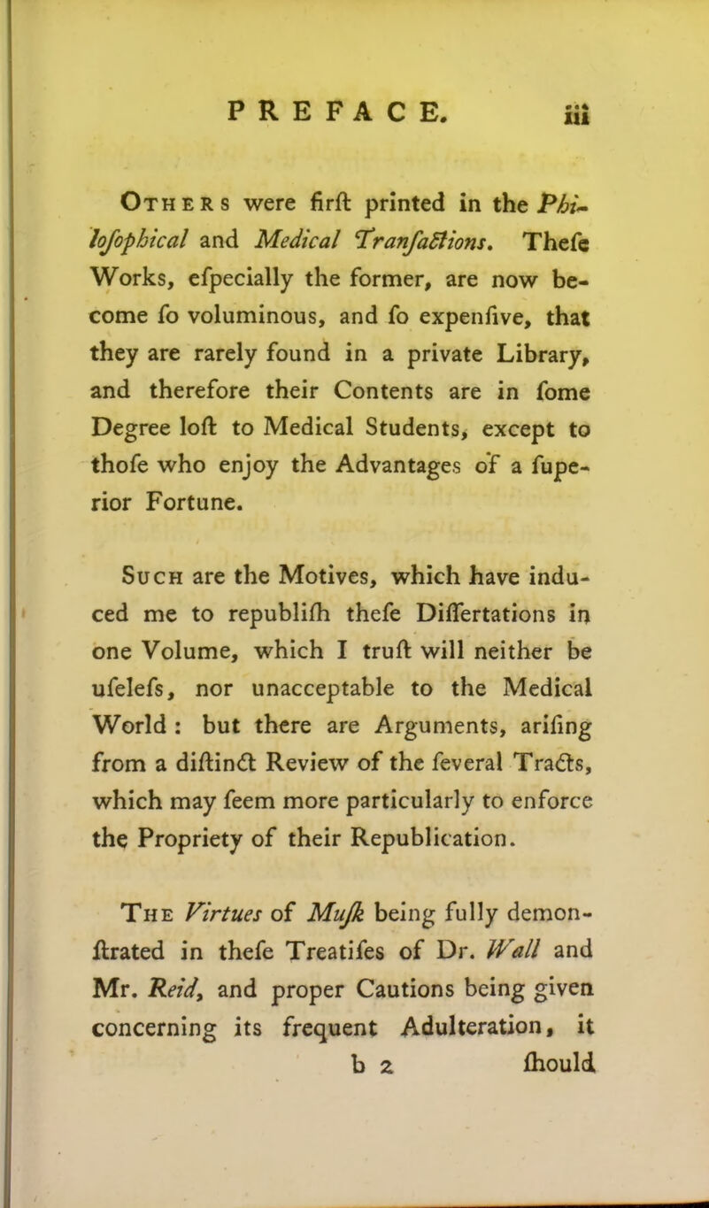 111 Others were firft printed in the PM^ lofophical and Medical I'ranfaStions, Thefc Works, efpecially the former, are now be- come fo voluminous, and fo expenfive, that they are rarely found in a private Library, and therefore their Contents are in fome Degree loft to Medical Students, except to thofe who enjoy the Advantages of a fupc- rior Fortune. Such are the Motives, which have indu- ced me to republifli thefe Diflertations in one Volume, which I truft will neither be ufelefs, nor unacceptable to the Medical World ; but there are Arguments, arifing from a diftind: Review of the feveral Tra<^ts, which may feem more particularly to enforce the Propriety of their Republication. The Virtues of Mujk being fully demon- ftrated in thefe Treatifes of Dr. M^all and Mr. Reid, and proper Cautions being given concerning its frequent Adulteration, it b z fhould