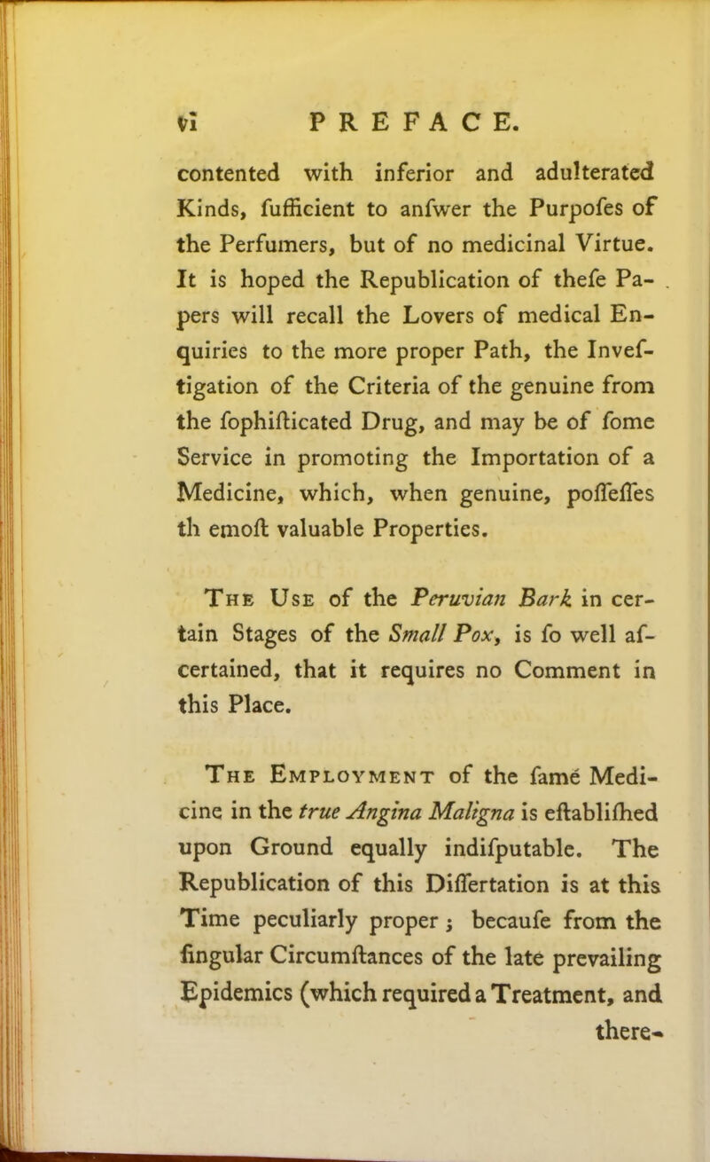 contented with inferior and adulterated Kinds, fufficient to anfwer the Purpofes of the Perfumers, but of no medicinal Virtue. It is hoped the Republication of thefe Pa- pers will recall the Lovers of medical En- quiries to the more proper Path, the Invef- tigation of the Criteria of the genuine from the fophifticated Drug, and may be of fome Service in promoting the Importation of a Medicine, which, when genuine, poflefTes th emoft valuable Properties. The Use of the Peruvian Bark in cer- tain Stages of the Smal/ Pox, is fo well af- certained, that it requires no Comment in this Place. The Employment of the fame Medi- cine in the true Angina Maligna is eftablifhed upon Ground equally indifputablc. The Republication of this DifTertation is at this Time peculiarly proper becaufe from the fingular Circumftances of the late prevailing Epidemics (which required a Treatment, and there«»