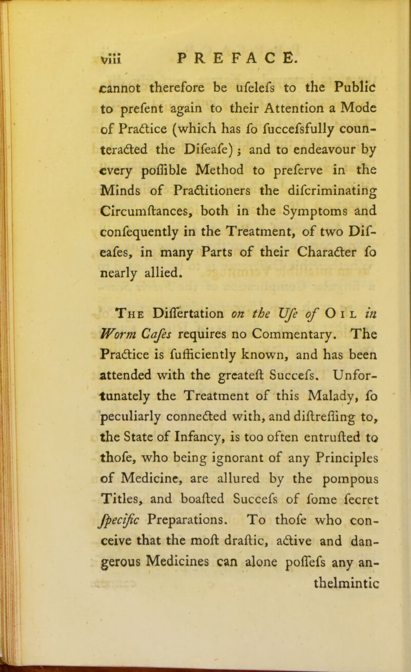 cannot therefore be ufelefs to the Public to prefent again to their Attention a Mode of Pra<5tice (which has fo fuccefsfully coun- teraded the Difeafe); and to endeavour by every poffible Method to preferve in the Minds of Practitioners the difcriminating Circumftances, both in the Symptoms and confequently in the Treatment, of two Dif- eafes, in many Parts of their Charadler fo nearly allied. The Differtation on the life of Oil. in Worm Cafes requires no Commentary. The Practice is fufficiently known, and has been attended with the grcateft Succefs. Unfor- tunately the Treatment of this Malady, fo peculiarly connected with, and diftrefling to, the State of Infancy, is too often entrufted to thofe, who being ignorant of any Principles of Medicine, are allured by the pompous Titles, and boafled Succefs of fome fecret fpecific Preparations. To thofe who con- ceive that the moft draftic, adive and dan- gerous Medicines can alone polTefs any an- thelmintic