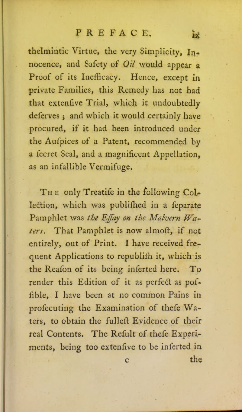 thelmlntic Virtue, the very Simplicity, In* nocence, and Safety of Oi7 would appear a Proof of its Inefficacy. Hence, except in private Families, this Remedy has not had that extenfive Trial, which it undoubtedly deferves ; and which it would certainly have procured, if it had been introduced under the Aufpices of a Patent, recommended by a fecret Seal, and a magnificent x'^ppellation, as an infallible Vermifuge, The only Treatife in the following CoU le(5tion, which was publifhed in a feparate Pamphlet was t&e E//ajf on the Malvern Wa- ters. That Pamphlet is now almoft, if not entirely, out of Print. I have received fre- quent Applications to republifh it, which is the Reafon of its being inferted here. To render this Edition of it as perfed: as pof* fible, I have been at no common Pains in profecuting the Examination of thefe Wa- ters, to obtain the fulleft Evidence of their real Contents. The Refult of thefe Experi- ments, being too extenfive to be inferted in c the