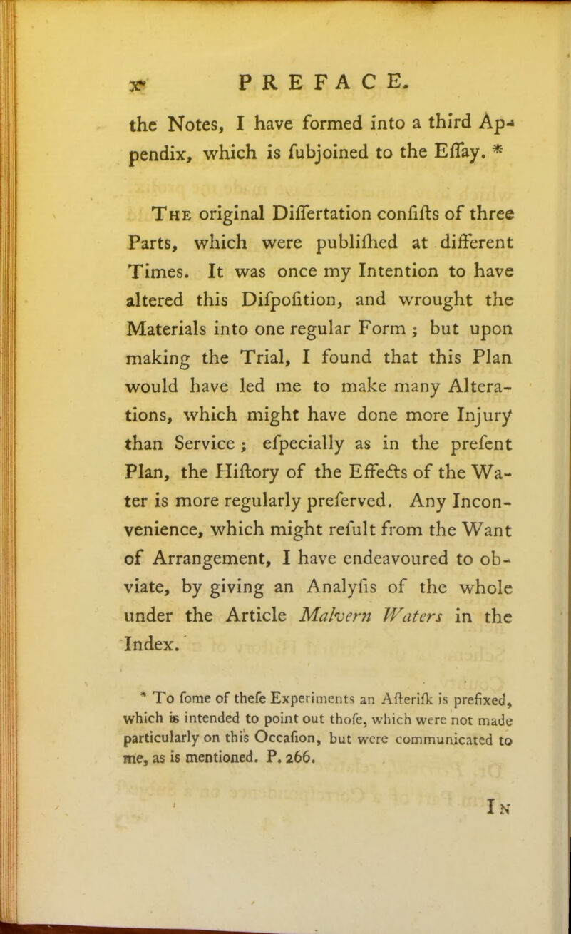 the Notes, I have formed into a third Ap-* pendix, which is fubjoined to the EfTay. * The original DifTertation confifls of three Parts, which were publifhed at different Times. It was once my Intention to have altered this Difpofition, and wrought the Materials into one regular Form ; but upon making the Trial, I found that this Plan would have led me to make many Altera- tions, which might have done more Injury than Service; efpecially as in the prefcnt Plan, the Hiflory of the Effedls of the Wa- ter is more regularly preferved. Any Incon- venience, which might refult from the Want of Arrangement, I have endeavoured to ob- viate, by giving an Analyfis of the whole under the Article Mahern Waters in the Index. * To fome of thefe Experiments an Afterifk: is prefixed, which is intended to point out thofe, which were not made particularly on this Occafion, but were commuaicated to me, as is mentioned. P. 266. In