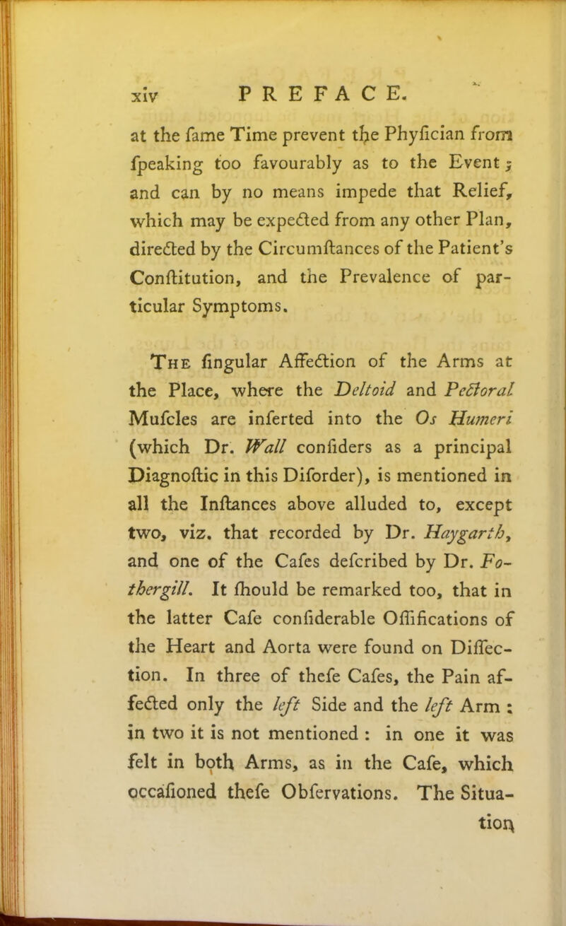 at the fame Time prevent t^ie Phyflcian from fpeaking too favourably as to the Event; and can by no means impede that Relief, which may be expeded from any other Plan, dire(5ted by the Circumftances of the Patient's Conftitution, and the Prevalence of par- ticular Symptoms. The fingular Affedtion of the Arms at the Place, where the Deltoid and FeBoral Mufcles are infer ted into the Os Humeri (which Dr. Wall confiders as a principal Diagnoftic in this Diforder), is mentioned in all the Inflances above alluded to, except two, viz. that recorded by Dr. Haygarth^ and one of the Cafes defcribed by Dr. Fa- ther gill. It fhould be remarked too, that in the latter Cafe confiderable OfTifications of the Heart and Aorta were found on DilTec- tion. In three of thefe Cafes, the Pain af- feded only the left Side and the left Arm : in two it is not mentioned : in one it was felt in both Arms, as in the Cafe, which occafioned thefe Obfervations. The Situa- tion