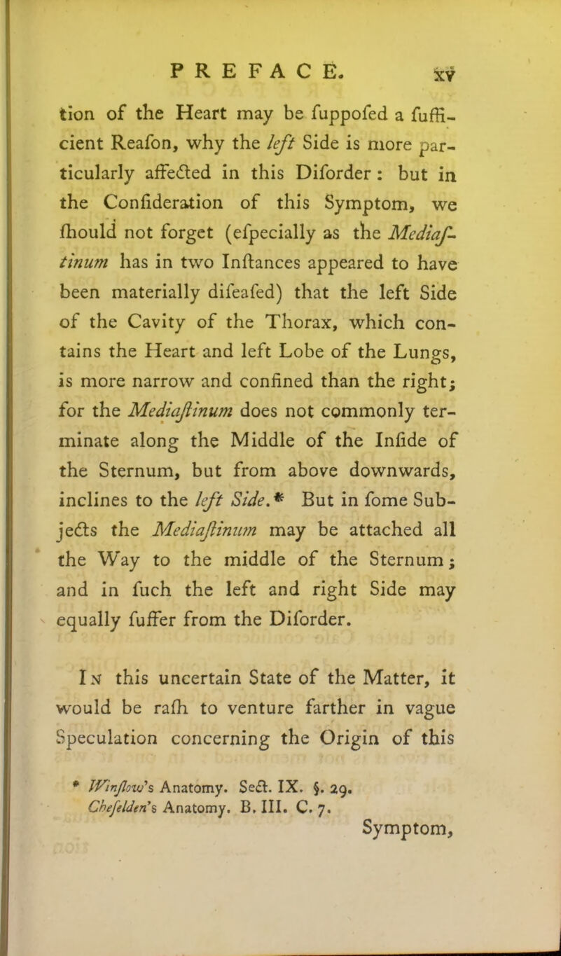 tion of the Heart may be fuppofed a fufH- cient Reafon, why the left Side is more par- ticularly affe<fled in this Diforder: but in the Confideration of this Symptom, we fhould not forget (efpecially as the Mediaf- tinum has in two Inftances appeared to have been materially difeafed) that the left Side of the Cavity of the Thorax, which con- tains the Heart and left Lobe of the Lungs, is more narrow and confined than the right; for the Mediajltnum does not commonly ter- minate along the Middle of the Infide of the Sternum, but from above downwards, inclines to the left Side.^ But in fome Sub- je(fts the Mediajlinim may be attached all the Way to the middle of the Sternum; and in fuch the left and right Side may equally fuifer from the Diforder. In this uncertain State of the Matter, it would be rafh to venture farther in vague Speculation concerning the Origin of this • JVinJloxtf^ Anatomy. Se£l. IX. §. 29. ChefeUen'i Anatomy. B. IIL C. 7. Symptom,