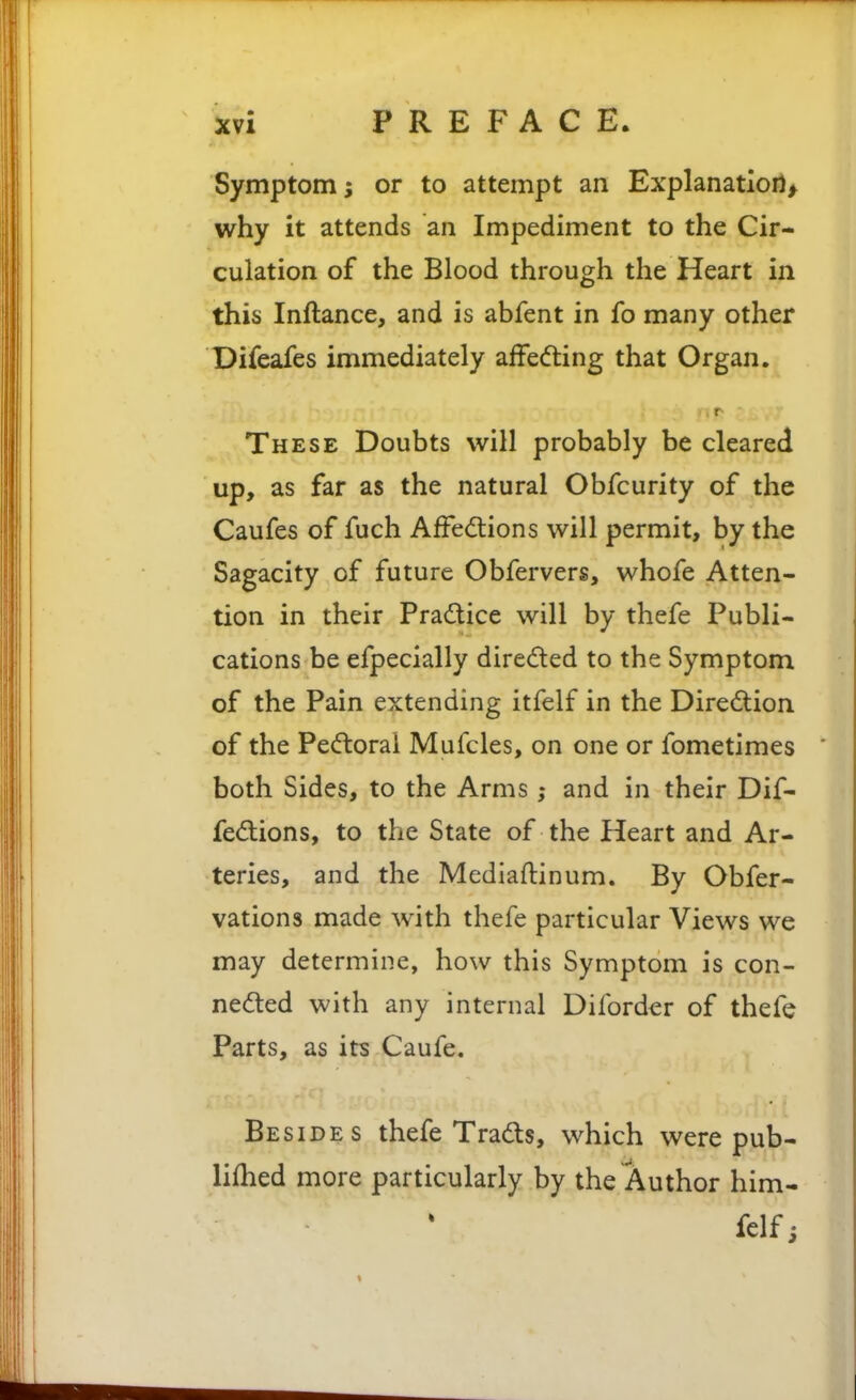 Symptom s or to attempt an Explanatioil> why it attends an Impediment to the Cir- culation of the Blood through the Heart in this Inftance, and is abfent in fo many other Difeafes immediately affedling that Organ. These Doubts will probably be cleared up, as far as the natural Obfcurity of the Caufes of fuch AfFed:ions will permit, by the Sagacity of future Obfervers, whofe Atten- tion in their Pradlice will by thefe Publi- cations be efpecially direded to the Symptom of the Pain extending itfelf in the Direction of the Pecftoral Mufcles, on one or fometimes  both Sides, to the Arms ; and in their Dif- fe(5tions, to the State of the Heart and Ar- teries, and the Mediaftinum. By Obfer- vations made with thefe particular Views we may determine, how this Symptom is con- ne(5ted with any internal Diforder of thefe Parts, as its Caufe. Besides thefe Tradls, which were pub- lifhed more particularly by the Author him- felfi