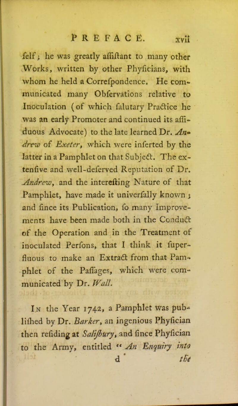 felf; he was greatly afliflant to many other Works, written by other Phyficians, with whom he held a Corrcfpondence. He com- municated many Obfervations relative to Inoculation (of which falutary Pra<5tice he was an early Promoter and continued its affi- duous Advocate) to the late learned Dr. jin' ^re^v of Exeter, which were inferted by the latter in a Pamphlet on that Subjedl. The ex- tenfive and well-deferved Reputation of Dr. Andrew, and the interefting Nature of that Pamphlet, have made it univerfally known ; and fince its Publication, fo many Improve- ments have been made both in the Condudt of the Operation and in the Treatment of inoculated Perfons, that I think it fuper- fluous to make an Extradl from that Pam- phlet of the Paffages, which were com- municated by Dr. Wall. I n the Year 1742, a Pamphlet was pub^ lifhed by Dr. Barker, an ingenious Phyfician then refiding at Salijbury, and fince Phyfician to the Army, entitled  An Enquiry ifito