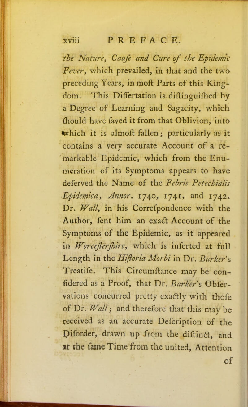 tloe Nature, Caufe and Cure of the Epidemic Fevery which prevailed, in that and the t\NO preceding Years, in moft Parts of this King- dom. This DifTertation is diflinguiflied by a Degree of Learning and Sagacity, which {hould have faved it from that Oblivion, into i^vhich it is almoft fallen; particularly as it contains a very accurate Account of a re- markable Epidemic, which from the Enu- meration of its Symptoms appears to have deferved the Name of the Fcbris Fetechialis Rpidemicdy Annor, 1740, 1741, and 1742. Dr. Wall, in his Correfpondence with the Author, fent him an exad; Account of the Symptoms of the Epidemic, as it appeared in Worcejierjhire, which is inferted at full Length in the Hiftoria Morbi in Dr. Barker s Treatife. This Circumftance may be con- fidered as a Proof, that Dr. Barker s Obfer- vations concurred pretty exactly with thofe of Dr. Wall and therefore that this may be received as an accurate Defcription of the Diforder, drawn up from the diftintfl, and at the fame Time from the united. Attention of