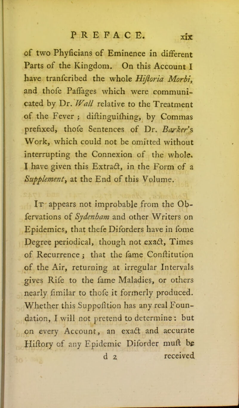 of two Phyficians of Eminence in different Parts of the Kingdom. On this Account I have tranfcribed the whole Hijioria Morbi, and thofe PafTages which were communi- cated by Dr. Wall relative to the Treatment of the Fever diftinguifhing, by Commas prefixed, thofe Sentences of Dr. B^^ker s Work, which could not be omitted without interrupting the Connexion of the whole* I have given this Extrad, in the Form of a Supplement, at the End of this Volume. It appears not improbable from the Ob- fervations of Sydenham and other Writers on Epidemics, that thefc Dlforders have in ibme Degree periodical, though not exadl. Times of Recurrence j that the fame Conflitution of the Air, returning at irregular Intervals gives Rife to the fame Maladies, or others nearly fimilar to thofe it formerly produced. Whether this Suppofition has any real Foun- dation, I will not pretend to determine : but on every Account, an exadt and accurate Hiftory of any Epidemic Diforder mufl be d 2 received