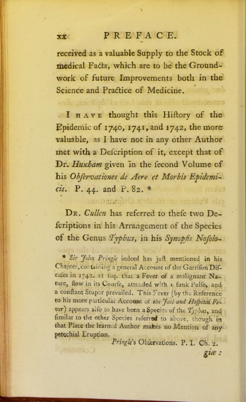 received as a valuable Supply to the Stock of medical Fads, vsrhich are to be the Ground- work of future Improvements both in the Science and Pradtice of Medicine. I HAVE thought this Hiftory of the J!pidemic of 1740, 1741, and 1742, the more valuable, as I have not in any other Author met w^ith a Befcription of it, except that of Dr. Huxham given in the fecond Volume of his Obfervationes de Aere et Mortis Epidemic cU* P. 44. and F. 82. * Dr. Cullen has referred to thefe two De- fcriptions in his Arrangement of the Species of the Genus ^yphusy in his Synopf,s Nofolo • Sir John Pringk indeed has juft mentioned in his Chapter,containing a general Account of the Garrilon Dif- cafes in 1742. tt kq. that a Fever of a m.^lignant Na- ture, flow in its Courfe, attci.ded w'rh i funk rulfe, and a conftant Stupor prevailed. This Fever (by th^ Reference to his more p uticulai Account oi the Jail and HojpitalFe' ver) appears aifo to have been a Specie^ of the Tji'hus^ and fimilar to the other Species referred to above, though in that Place the learned Author makes no Mention of any- petechial Eruption. Pringles Obfervations. P. I. Ch. z.