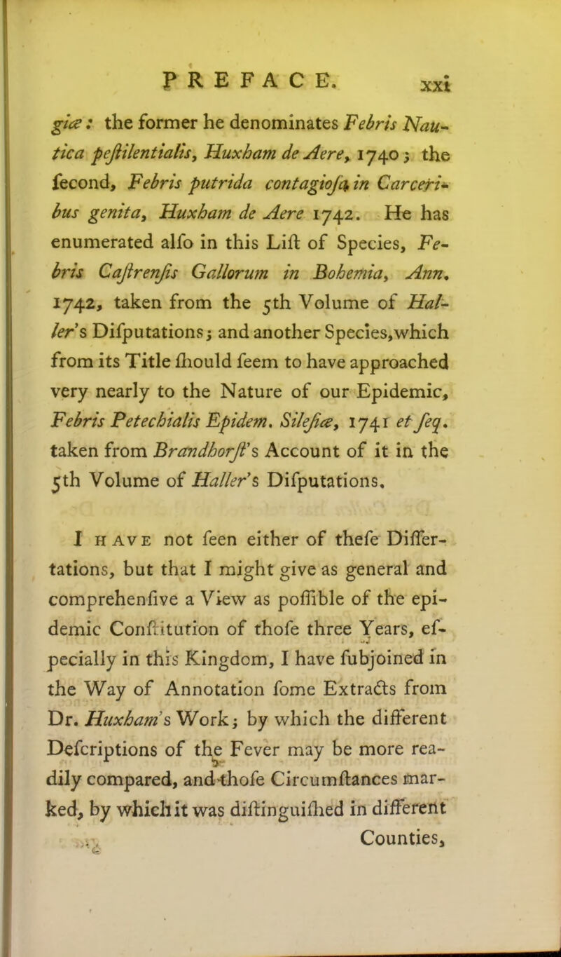 gia : the former he denominates Febris Nau^ tica peftilentialis, Huxham deAere, 1740; the fecond, Febris piitrida contagiojc^ in Carceri^ bus genita^ Huxham de Aere 1742. He has enumerated alfo in this Lift of Species, Fe^ bris Caftrenjis Gallorum in Bohemiay Ann, ly^z, taken from the 5th Volume of Hai- krs Difputations; and another Species,which from its Title fliould feem to have approached very nearly to the Nature of our Epidemic, Febris Fetechialis Ff idem, Silejia, 1741 ef feq. taken from BrandhorJi\ Account of it in the 5th Volume of Hallers Difputations. I H Av E not feen either of thefe DifTer- tations, but that I might give as general and comprehenfive a View as pofTible of the epi- demic Conflitution of thofe three Years, ef- pccially in this Kingdom, I have fubjoined in the Way of Annotation fome Extrads from Dr. Huxham's Work; by which the different Defcriptions of the Fever may be more rea- dily compared, and-thofe Circumftances mar- ked, by which it was diftinguiHied in difTereilt Counties,