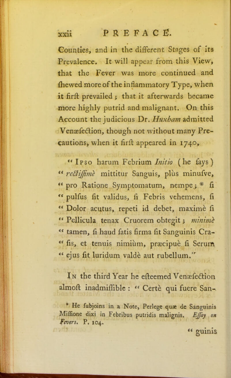 Counties, and in the different Stages of it* Prevalence. It will appear from this View, that the Fever was more continued and fhewed more of the inflammatory Type, when it firft prevailed that it afterwards became more highly putrid and malignant. On this Account the judicious Dr. Huxham admitted Venagfedlion, though not without many Pre- cautions, when it firft appeared in 1740, ** Ipso harum Febrium 7;////^? (he fays) ** reBiJjime mittitur Sanguis, plus minufve, *• pro Ratione Symptomatum, nempe.; * li pulfus fit validus, fi Febris vehemens, fi  Dolor acutus, repeti id debet, maxime fi ** Pellicula tenax Cruorem obtegit \ minime ** tamen, fi baud fatis firma fit Sanguinis Cra- ** fis, et tenuis nimium, praecipue fi Serum ** ejus fit luridum valde aut rubellum.' IN the third Year he efteemed Venaefedlion almoft inadmiffiblc :  Certe qui fuere San-- * He fubjoins in a Note, Perlege quse de Sanguinis Miffione dixi in Febribus putridis malignis. EJfay on Fevers* P, 104. *< guinis