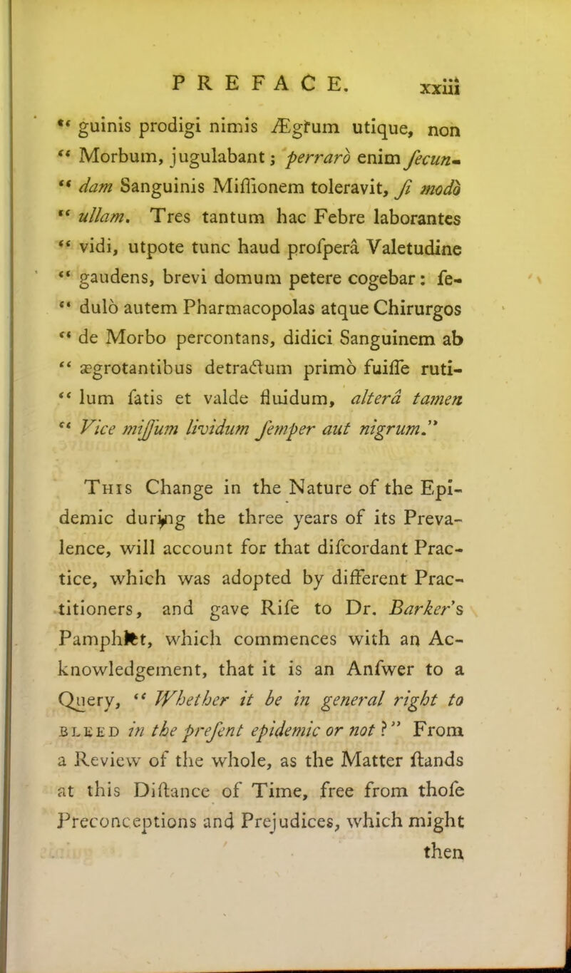•* guinis prodigi nimis ^gfum utique, non *' Morbum, jugulabant; perrarb enim fecurim ** dam Sanguinis Miflionem toleravit, Ji mcdb  ullam, Tres tantum hac Febre laborantcs ♦* vidi, utpote tunc baud profpera Valetudine ** gaudens, brevi domum petere cogebar: fe- *• dulo autem Pharmacopolas atque Chirurgos ** de Morbo percontans, didici Sanguinem ab  a?grotantibus detra(ftum primo fuifTe ruti- ** lum fatis et valde fluidum, altera tamen ^* Vice mijjum lividiim femper aut nigrum J* This Change in the Nature of the Epi- demic dur^g the three years of its Preva- lence, will account for that difcordant Prac- tice, which was adopted by different Prac- titioners, and gave Rife to Dr, Barkers Pamphtet, which commences with an Ac- knowledgement, that it is an Anfwer to a Query, Whether it be in general right to BLKED in the prefent epidemic or not ? From a Review of the whole, as the Matter {lands at this Diftancc of Time, free from thofe Preconceptions and Prejudices, which might then