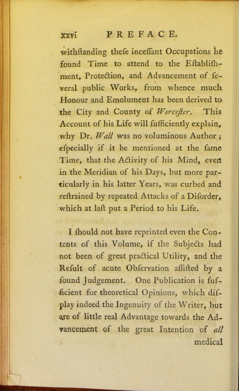 withftanding thefe inceffant Occupations he found Time to attend to the Eftablifli- ment, P^ote(^lion, and Advancement of fe- veral public Works, from whence much Honour and Emolument has been derived to the City and County of Worcejier, This Account of his Life w^ill fufficiently explain, why Dr. Wall was no voluminous Author; cfpecially if it be mentioned at the fame Time, that the Adivity of his Mind, evert in the Meridian of his Days, but more par- ticularly in his latter Years, was curbed and reftrained by repeated Attacks of a Difordcr, which at laft put a Period to his Life. I fhould not have reprinted even the Con- tents of this Volume, if the Subjedls had not been of great praftical Utility, and the Refult of acute Obfervation affifled by a found Judgement. One Publication is fuf- ficient for theoretical Opinions, which dif- play indeed the Ingenuity of the Writer, but are of little real Advantage towards the Ad- vancement of the great Litention of all medical \