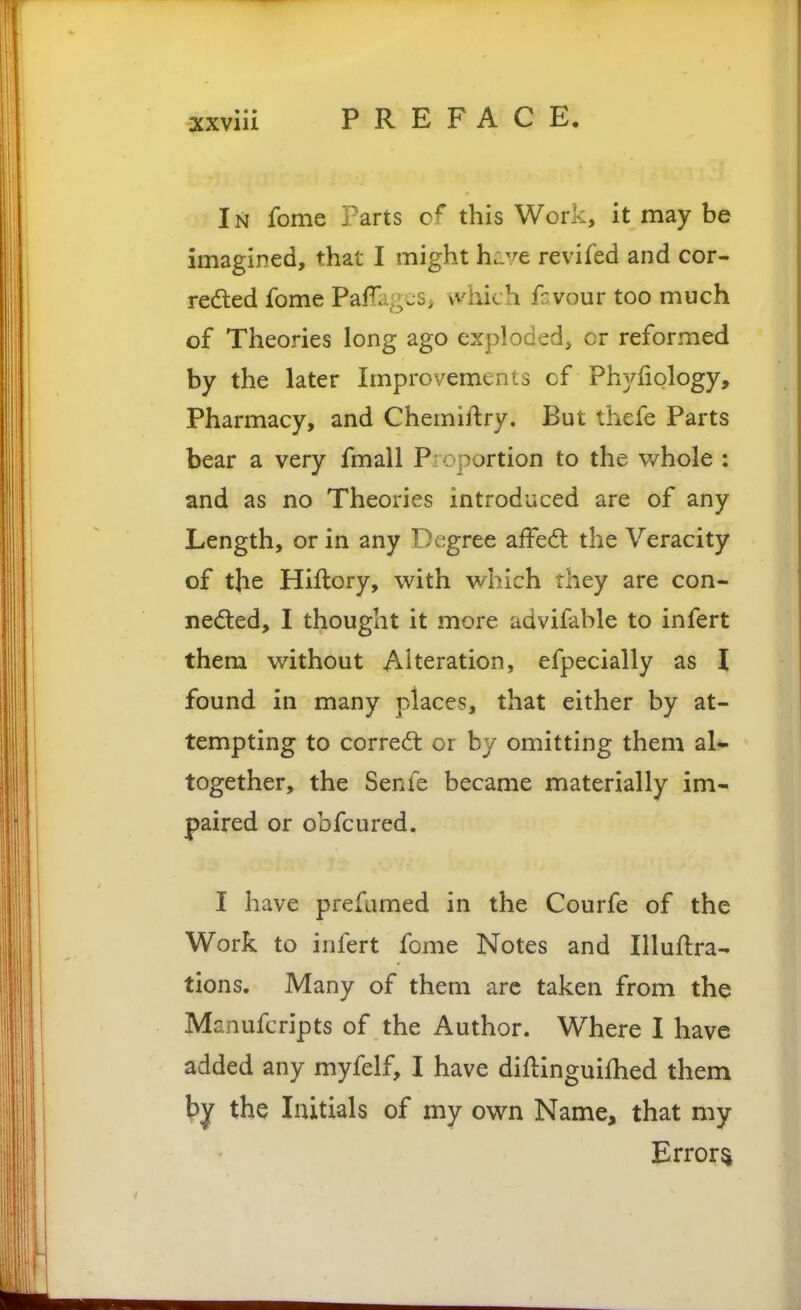 In fome Parts this Work, it may be imagined, that I might hi.vc revifed and cor- redled fome PafTagcS; which fc vour too much of Theories long ago exploded, or reformed by the later Improvements cf Phyfiology, Pharmacy, and Chemiftry. But thefe Parts bear a very fmall Pioportion to the whole : and as no Theories introduced are of any Length, or in any Degree affect the Veracity of the Hiftory, with which they are con- neded, I thought it more advifable to infert them without Alteration, efpecially as I found in many places, that either by at- tempting to correal or by omitting them al- together, the Senfe became materially im- paired or obfcured. I have prefumed in the Courfe of the Work to infert fome Notes and Illuftra- tions. Many of them arc taken from the Manufcripts of the Author. Where I have added any myfelf, I have diflinguifhed them by the Initials of my own Name, that my Errors