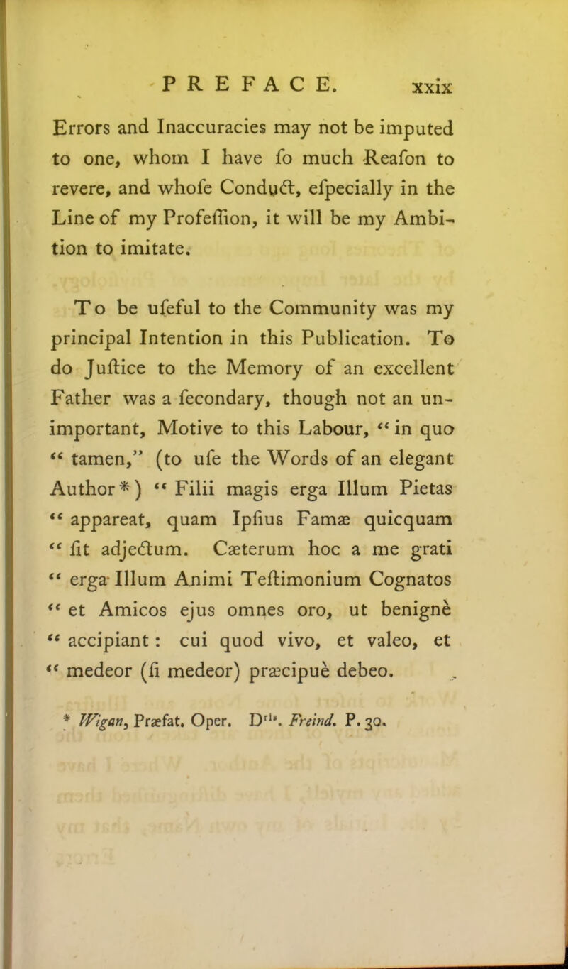 Errors and Inaccuracies may not be imputed to one, whom I have fo much -Reafon to revere, and whofe Conduct, efpecially in the Line of my Profeffion, it will be my Ambi- tion to imitate. To be ufeful to the Community was my principal Intention in this Publication. To do Juilice to the Memory of an excellent Father was a fecondary, though not an un- important. Motive to this Labour, ** in quo  tamen, (to ufe the Words of an elegant Author*) ** Filii magis erga Ilium Pietas ** appareat, quam Ipfius Famae quicquam *' fit adje(5lum. Caeterum hoc a me grati ** erga Ilium Animi Teflimonium Cognatos ** et Amicos ejus omnes oro, ut benigne accipiant: cui quod vivo, et valeo, et ** medeor (fi medeor) pra^cipue debeo. * Wigan, Prafat. Oper. D^'*. Freind, P. 30