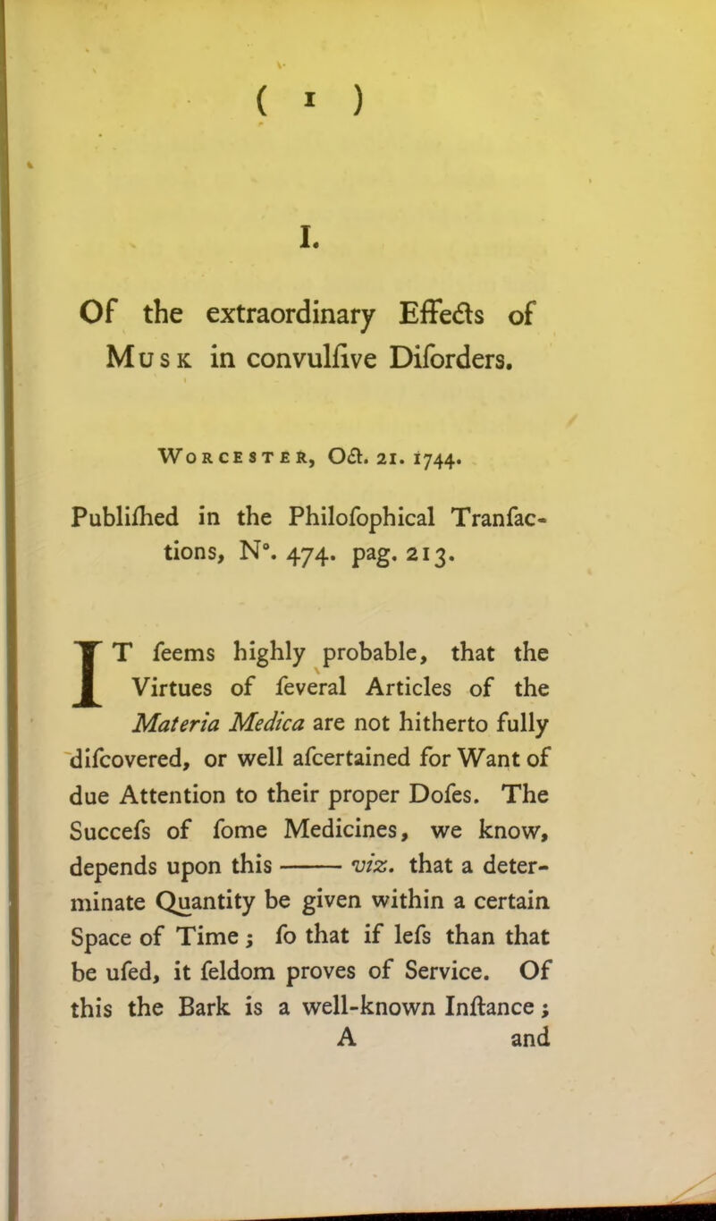 L Of the extraordinary Effeds of Musk in convulfive Diforders. Worcester, 0£t. 21. 1744. Publifhed in the Philofophical Tranfac- tions, N°. 474. pag. 213. IT feems highly probable, that the Virtues of feveral Articles of the Materia Medica are not hitherto fully difcovered, or well afcertained for Want of due Attention to their proper Dofes, The Succefs of fome Medicines, we know, depends upon this mz, that a deter- minate Quantity be given within a certain Space of Time ; fo that if lefs than that be ufed, it feldom proves of Service. Of this the Bark is a well-known Inflance; A and