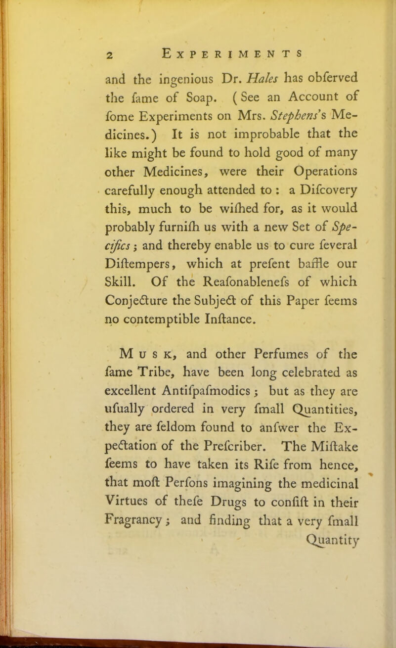 and the ingenious Dr. Hales has obferved the fame of Soap. (See an Account of fome Experiments on Mrs. Stephens's Me- dicines.) It is not improbable that the like might be found to hold good of many other Medicines, were their Operations carefully enough attended to : a Difcovcry this, much to be wifhed for, as it would probably furnifh us with a new Set of Spe- cifics ; and thereby enable us to cure feveral Diftempers, which at prefent baffle our Skill. Of the Reafonablenefs of which Conjedture the Subject of this Paper feems no contemptible Inftance. Musk, and other Perfumes of the fame Tribe, have been long celebrated as excellent Antifpafmodics; but as they are ufually ordered in very fmall Quantities, they are feldom found to anfwer the Ex- peftation of the Prefcriber. The Miftake feems to have taken its Rife from hence, that moft Perfons imagining the medicinal Virtues of thefe Drugs to confift in their Fragrancy; and finding that a very fmall Quantity