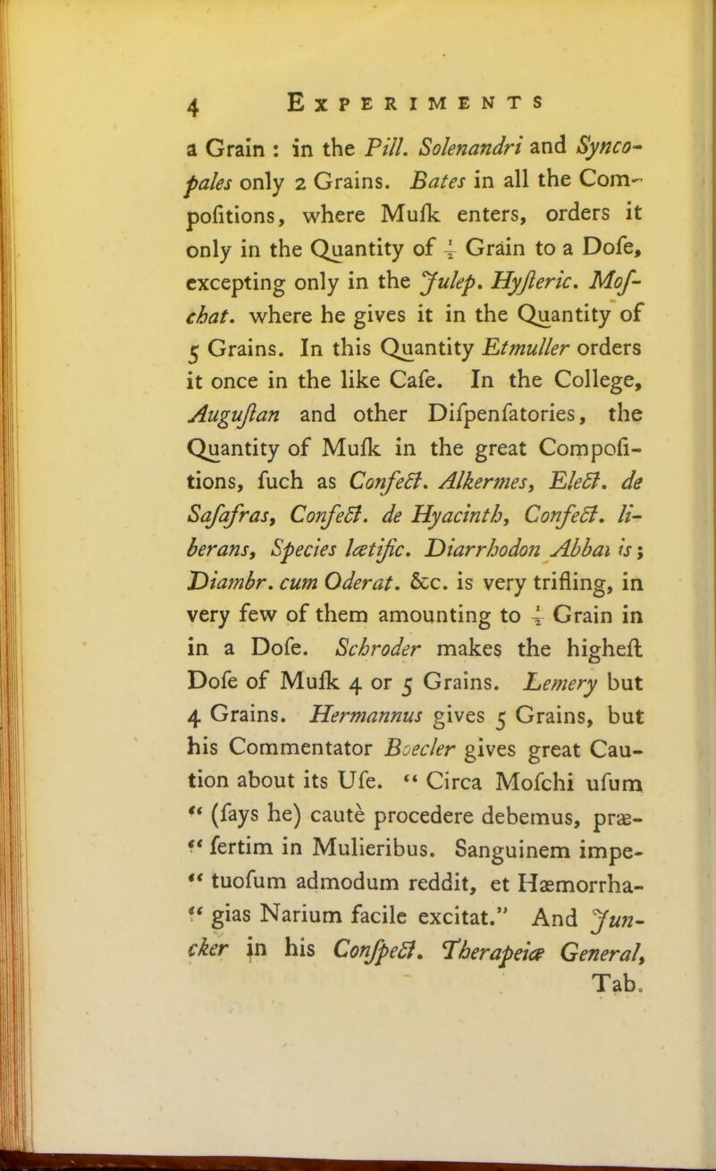 a Grain : in the Pill. Solenandri and Synco- pales only 2 Grains. Bates in all the Com- pofitions, where Mufk enters, orders it only in the Quantity of 4 Grain to a Dofe, excepting only in the Juleps Hyjleric. Mof- chat, where he gives it in the Quantity of 5 Grains. In this Quantity Etmuller orders it once in the like Cafe. In the College, Augujlan and other Difpenfatories, the Quantity of Mufk in the great Compofi- tions, fuch as ConfeB. Alkermesy Ele£l. de Safafras, ConfeSl. de Hyacinth, ConfeB. li- berans. Species Icetijic, Diarrhodon Abbai is; Diambr. cum Oder at. &c. is very trifling, in very few of them amounting to 4 Grain in in a Dofe. Schroder makes the highefl Dofe of Mufk 4 or 5 Grains. Lemery but 4 Grains. Hermannus gives 5 Grains, but his Commentator Boeder gives great Cau- tion about its Ufe.  Circa Mofchi ufum  (fays he) caute procedere debemus, prae- f* fertim in Mulieribus. Sanguinem impe- tuofum admodum reddit, et Hasmorrha- gias Narium facile excitat. And cker in his ConJpeB. Therapeia General, Tab.