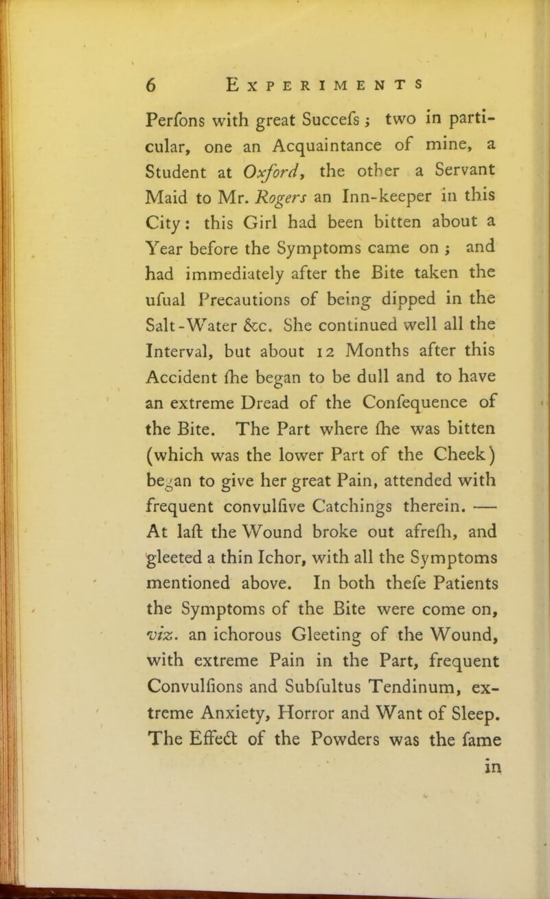 Perfons with great Succefs; two in parti- cular, one an Acquaintance of mine, a Student at Oxfor^i, the other a Servant Maid to Mr. Rogers an Inn-keeper in this City: this Girl had been bitten about a Year before the Symptoms came on ; and had immediately after the Bite taken the ufual Precautions of being dipped in the Salt-Water &c. She continued well all the Interval, but about 12 Months after this Accident fhe began to be dull and to have an extreme Dread of the Confequence of the Bite. The Part where fhe was bitten (which was the lower Part of the Cheek) be^an to give her great Pain, attended with frequent convulfive Catchings therein. — At laft the Wound broke out afrefli, and gleeted a thin Ichor, with all the Symptoms mentioned above. In both thefe Patients the Symptoms of the Bite were come on, viz. an ichorous Gleeting of the Wound, with extreme Pain in the Part, frequent Convulfions and Subfultus Tendinum, ex- treme Anxiety, Horror and Want of Sleep. The Effedt of the Powders was the fame in