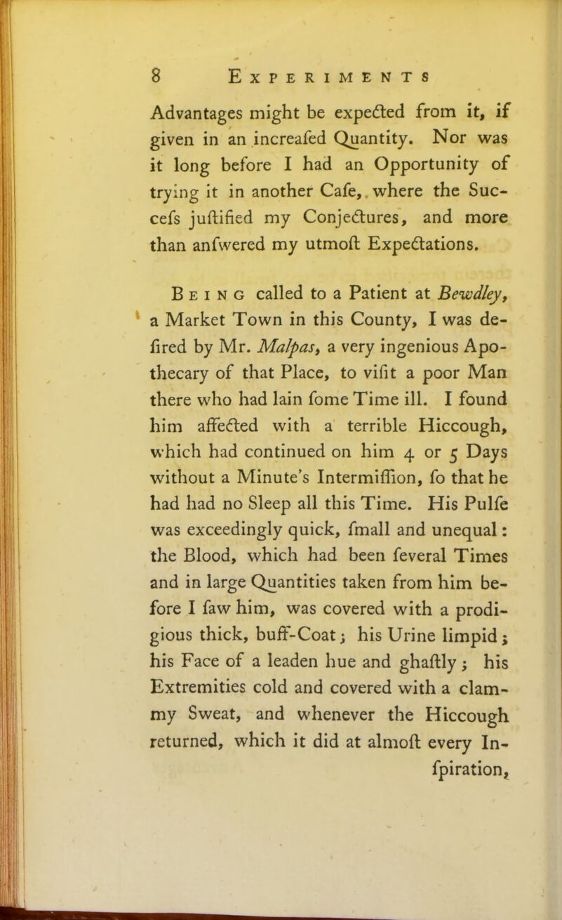 Advantages might be expedted from it, if given in an increafed Quantity. Nor was it long before I had an Opportunity of trying it in another Cafe,, where the Suc- cefs juftified my Conjedures, and more than anfwered my utmoft Expectations. Being called to a Patient at Bewdley, * a Market Town in this County, I was de- fired by Mr. Malpas, a very ingenious Apo- thecary of that Place, to vifit a poor Man there who had lain fome Time ill. I found him affedled with a terrible Hiccough, which had continued on him 4 or 5 Days without a Minute's Intermiflion, fo that he had had no Sleep all this Time. His Pulfe was exceedingly quick, fmall and unequal: the Blood, which had been feveral Times and in large Quantities taken from him be- fore I faw him, was covered with a prodi- gious thick, buff-Coat; his Urine limpid; his Face of a leaden hue and ghaftly; his Extremities cold and covered with a clam- my Sweat, and whenever the Hiccough returned, which it did at almoft every In- fpiration^