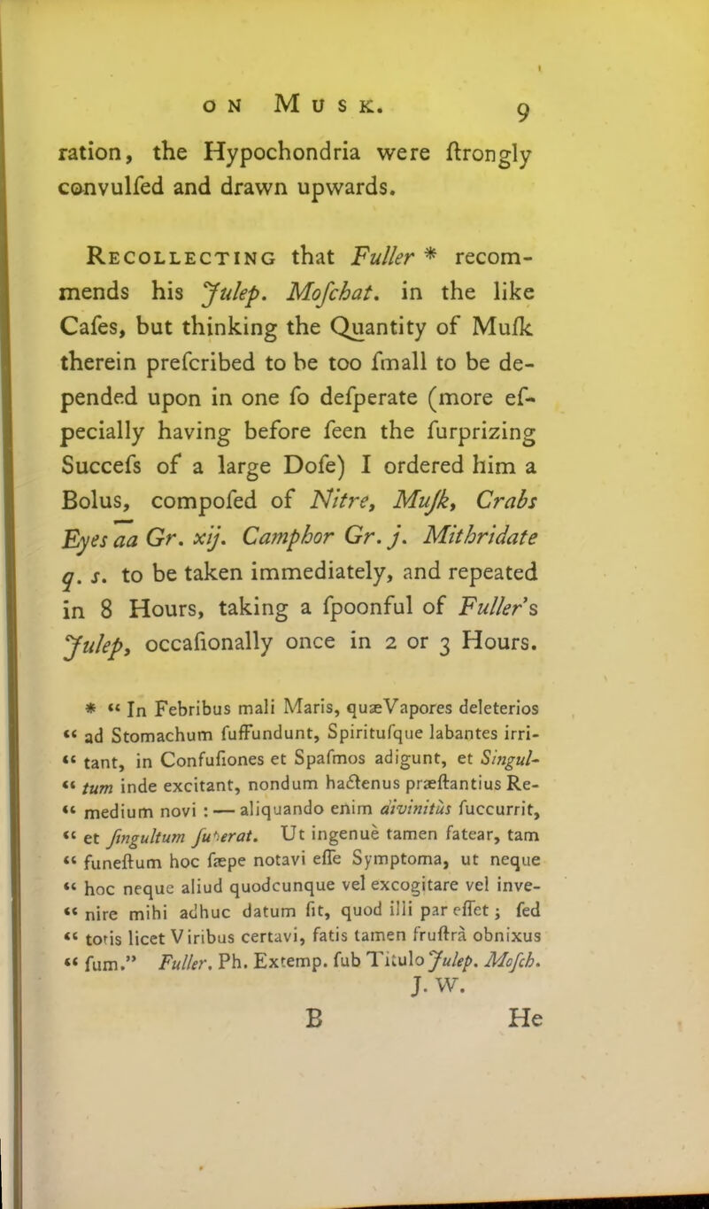 ration, the Hypochondria were ftrongly ccvnvulfed and drawn upwards. Recollecting that Fuller * recom- mends his Julep, Mofchat, in the Hke Cafes, but thinking the Quantity of Mufk therein prefcribed to be too fmall to be de- pended upon in one fo defperate (more ef- pecially having before feen the furprizing Succefs of a large Dofe) I ordered him a Bolus, compofed of Nitre, Mujk, Crabs Eyes aa Gr. xij. Camphor Gr. Mithrtdate q. J. to be taken immediately, and repeated in 8 Hours, taking a fpoonful of Fuller s Julep, occafionally once in 2 or 3 Hours. * ** In Febribus mali Maris, qusVapores deleterios ** ad Stomachum fufFundunt, Spiritufque labantes irri- tant, in Confufiones et Spafmos adigunt, et S'nigul- ** turn inde excitant, nondum ha6tenus praeftantius Re- *' medium novi : — aliquando enim divinitus fuccurrit,  et ftngultum fu'^erat. Ut ingenue tamen fatear, tam *' funeftum hoc fepe notavi efle Symptoma, ut neque ** hoc neque aliud quodcunque vel excogitare vel inve- •* nire mihi adhuc datum fit, quod illi par eflet j fed ** toris licet Viribus certavi, fatis tamen fruftra obnixus ** fum. Fuller, Ph. Extemp. fub TnuXo Julep, Mofch, J. W, B He