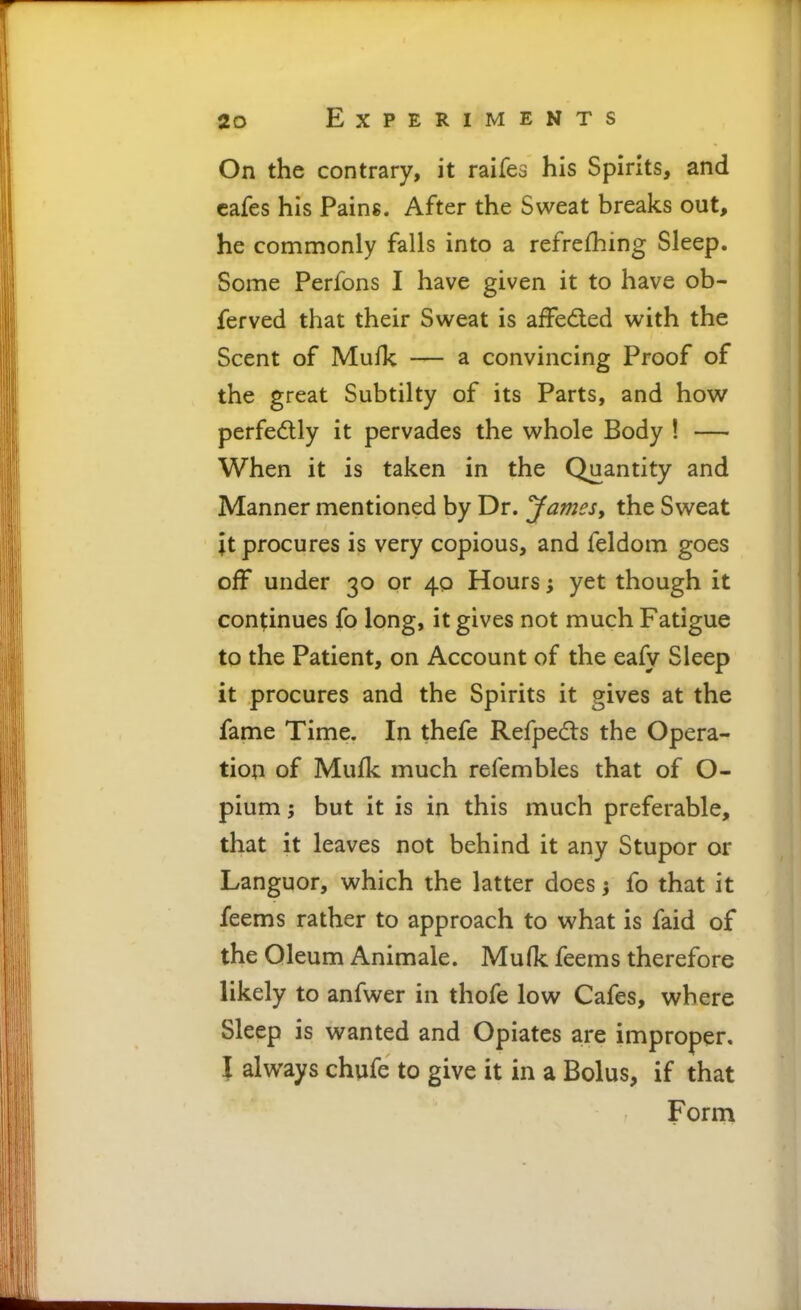 On the contrary, it raifes his Spirits, and cafes his Pains. After the Sweat breaks out, he commonly falls into a refrefhing Sleep. Some Perfons I have given it to have ob- ferved that their Sweat is affedled with the Scent of Mufk — a convincing Proof of the great Subtilty of its Parts, and how perfedlly it pervades the whole Body ! — When it is taken in the Quantity and Manner mentioned by Dr. James, the Sweat \i procures is very copious, and feldom goes off under 30 or 40 Hours; yet though it continues fo long, it gives not much Fatigue to the Patient, on Account of the eafy Sleep it procures and the Spirits it gives at the fame Time. In thefe Refpedts the Opera- tion of Mufk much refembles that of O- pium; but it is in this much preferable, that it leaves not behind it any Stupor or Languor, which the latter does j fo that it feems rather to approach to what is faid of the Oleum Animale. Mufk feems therefore likely to anfwer in thofe low Cafes, where Sleep is wanted and Opiates are improper. I always chufe to give it in a Bolus, if that Form