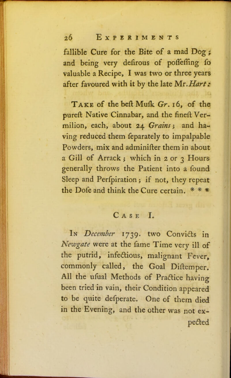 fallible Cure for the Bite of a mad Dog ; and being very defirous of pofleffing fo valuable a Recipe, I was two or three years after favoured with it by the late Mr.Harf: Take of thebeftMulk Gr. i6, of the pureft Native Cinnabar, and the fineft Ver- milion, each, about 24 Grains and ha- ving reduced them feparately to impalpable Powders, mix and adminifter them in about a Gill of Arrack; which in 2 or 3 Hours generally throws the Patient into a found Sleep and Perfpiration; if not, they repeat the Dofe and think the Cure certain. * * * Case I. In December 1739. two Convidls in Newgate were at the fame Time very ill of the putrid, infedious, malignant Fever, commonly called, the Goal Diftemper. All the ufual Methods of Pradice having been tried in vain, their Condition appeared to be quite defperate. One of them died in the Evening, and the other was not ex- peded