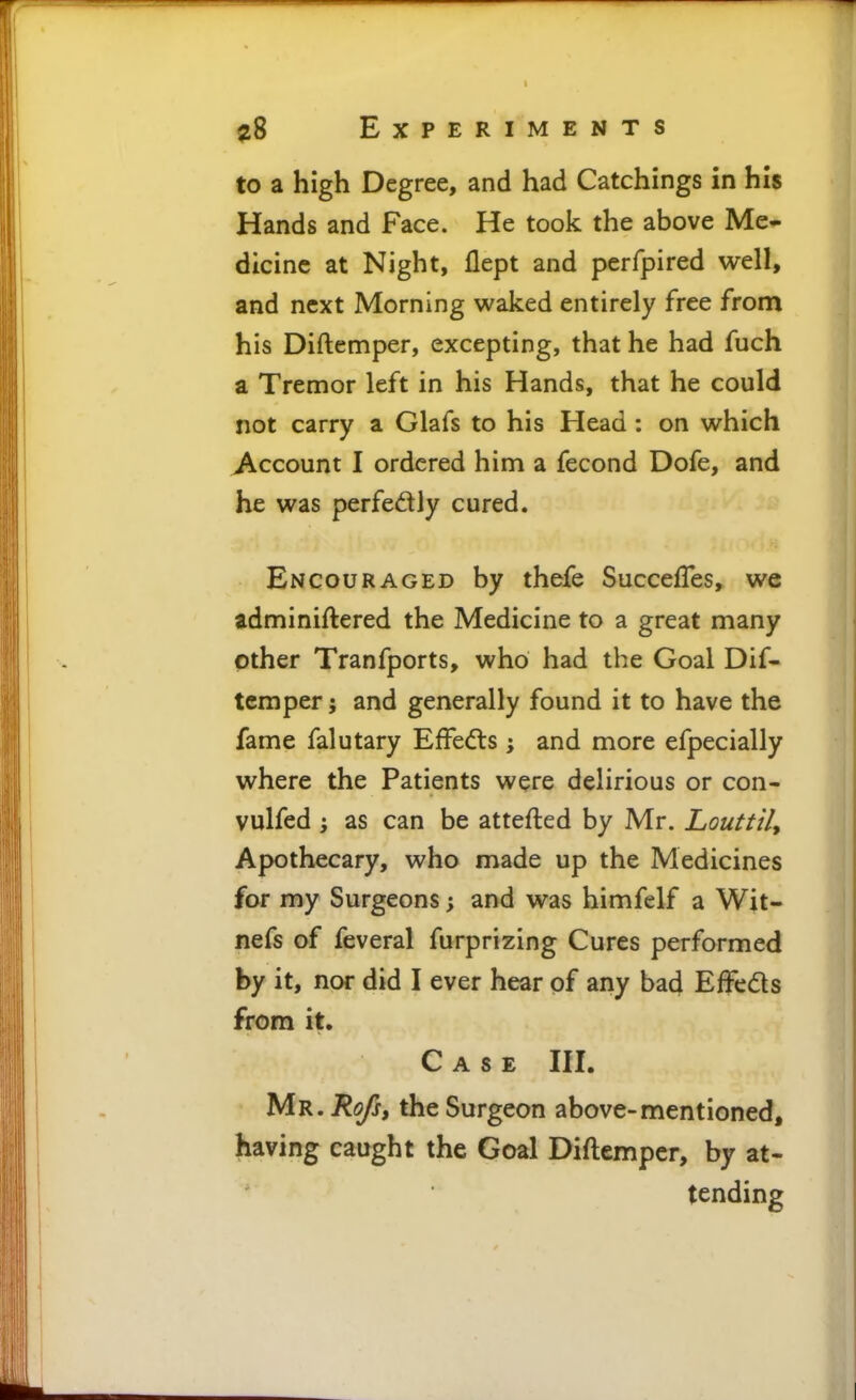 to a high Degree, and had Catchings in his Hands and Face. He took the above Me- dicine at Night, Hept and perfpired well, and next Morning waked entirely free from his Diftemper, excepting, that he had fuch a Tremor left in his Hands, that he could not carry a Glafs to his Head : on which j\ccount I ordered him a fecond Dofe, and he was perfedly cured. Encouraged by thefe SuccefTes, we adminiftered the Medicine to a great many other Tranfports, who had the Goal Dif- temper ; and generally found it to have the fame falutary Effects; and more efpecially where the Patients were delirious or con- vulfed ', as can be attefted by Mr. Louttily Apothecary, who made up the Medicines for my Surgeons; and was himfelf a Wit- nefs of feveral furprizing Cures performed by it, nor did I ever hear of any bad Effeds from it. Case III. Mr. Rofs, the Surgeon above-mentioned, having caught the Goal Diftemper, by at- tending