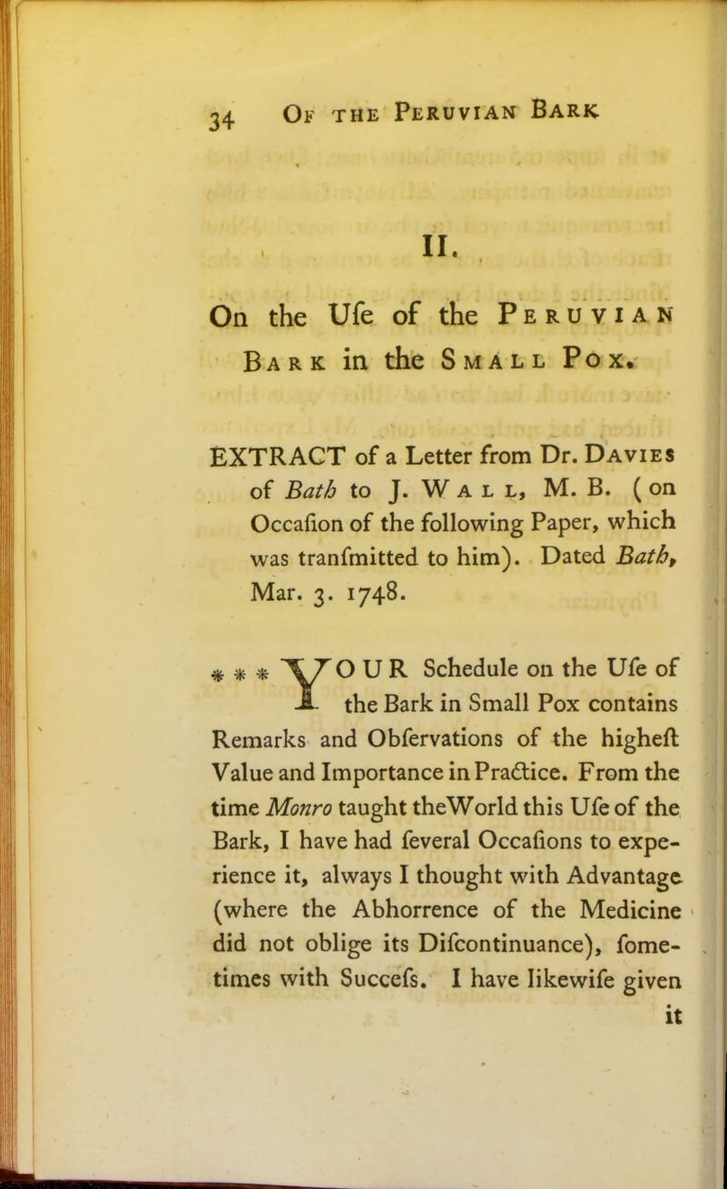 II. On the Ufe of the Peruvian Bark in the Small Pox. EXTRACT of a Letter from Dr. Davies of Bath to J. W A L L, M. B. ( on Occafion of the following Paper, which was tranfmitted to him). Dated Bathf Mar. 3. 1748. * * * ^V^^ ^ ^ Schedule on the Ufe of A the Bark in Small Pox contains Remarks and Obfervations of the higheft Value and Importance in Practice. From the time Monro taught the World this Ufe of the Bark, I have had feveral Occafions to expe- rience it, always I thought with Advantage (where the Abhorrence of the Medicine did not oblige its Difcontinuance), fome- timcs with Succefs. I have likewife given • It