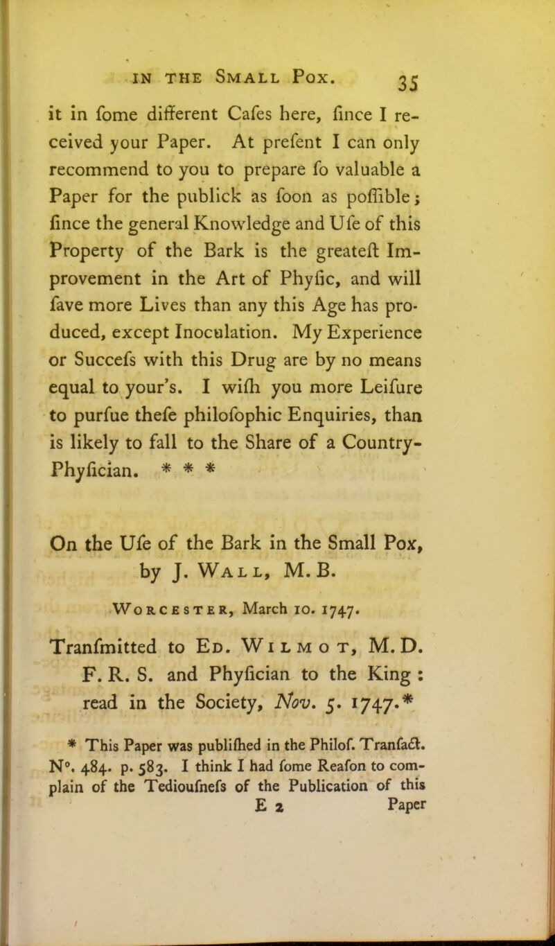 it in fome dif?erent Cafes here, fince I re- ceived your Paper. At prefent I can only recommend to you to prepare fo valuable a Paper for the publlck as foon as poflible; fince the general Knowledge and Ufe of this Property of the Bark is the greateft Im- provement in the Art of Phyfic, and will fave more Lives than any this Age has pro- duced, except Inoculation. My Experience or Succefs with this Drug are by no means equal to your's. I wifli you more Leifure to purfue thefe philofophic Enquiries, than is likely to fall to the Share of a Country- Phyfician. * * * On the Ufe of the Bark in the Small Pox, by J. Wall, M. B. Worcester, March lo. 1747. Tranfmitted to Ed. Wi l m o t, M. D. F. R. S. and Phyfician to the King : read in the Society, Nov. 5. 1747.* * This Paper was publiflied in the Philof. Tranfa6l;. N. 484. p. 583. I think I had fome Reafon to com- plain of the Tedioufnefs of the Publication of this